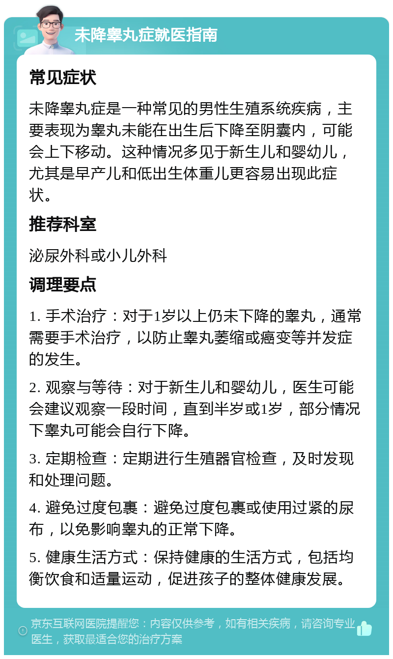 未降睾丸症就医指南 常见症状 未降睾丸症是一种常见的男性生殖系统疾病，主要表现为睾丸未能在出生后下降至阴囊内，可能会上下移动。这种情况多见于新生儿和婴幼儿，尤其是早产儿和低出生体重儿更容易出现此症状。 推荐科室 泌尿外科或小儿外科 调理要点 1. 手术治疗：对于1岁以上仍未下降的睾丸，通常需要手术治疗，以防止睾丸萎缩或癌变等并发症的发生。 2. 观察与等待：对于新生儿和婴幼儿，医生可能会建议观察一段时间，直到半岁或1岁，部分情况下睾丸可能会自行下降。 3. 定期检查：定期进行生殖器官检查，及时发现和处理问题。 4. 避免过度包裹：避免过度包裹或使用过紧的尿布，以免影响睾丸的正常下降。 5. 健康生活方式：保持健康的生活方式，包括均衡饮食和适量运动，促进孩子的整体健康发展。