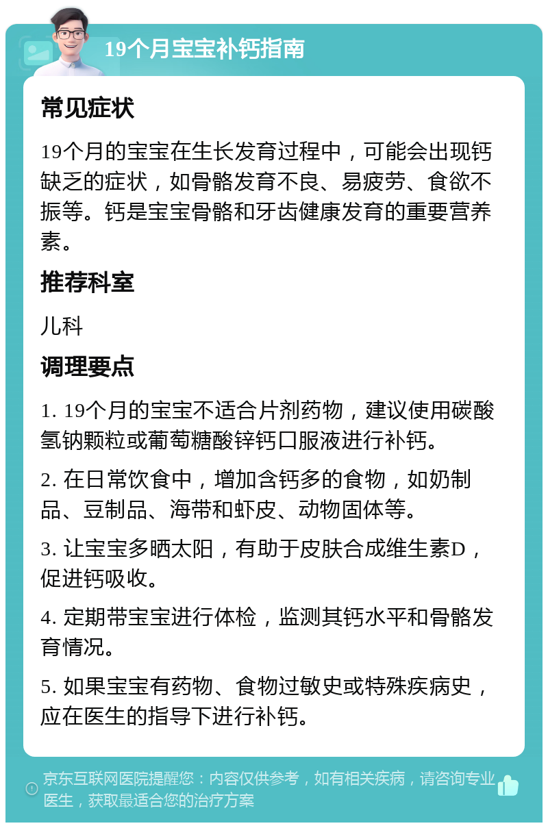 19个月宝宝补钙指南 常见症状 19个月的宝宝在生长发育过程中，可能会出现钙缺乏的症状，如骨骼发育不良、易疲劳、食欲不振等。钙是宝宝骨骼和牙齿健康发育的重要营养素。 推荐科室 儿科 调理要点 1. 19个月的宝宝不适合片剂药物，建议使用碳酸氢钠颗粒或葡萄糖酸锌钙口服液进行补钙。 2. 在日常饮食中，增加含钙多的食物，如奶制品、豆制品、海带和虾皮、动物固体等。 3. 让宝宝多晒太阳，有助于皮肤合成维生素D，促进钙吸收。 4. 定期带宝宝进行体检，监测其钙水平和骨骼发育情况。 5. 如果宝宝有药物、食物过敏史或特殊疾病史，应在医生的指导下进行补钙。