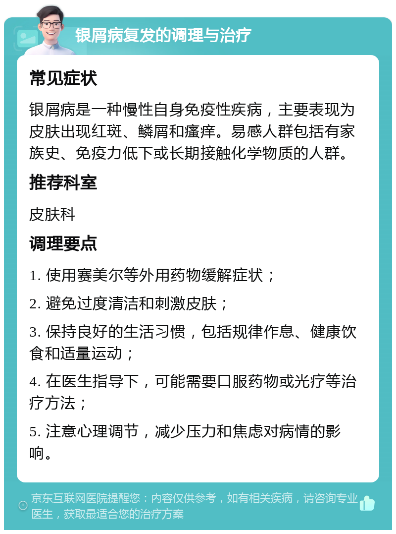 银屑病复发的调理与治疗 常见症状 银屑病是一种慢性自身免疫性疾病，主要表现为皮肤出现红斑、鳞屑和瘙痒。易感人群包括有家族史、免疫力低下或长期接触化学物质的人群。 推荐科室 皮肤科 调理要点 1. 使用赛美尔等外用药物缓解症状； 2. 避免过度清洁和刺激皮肤； 3. 保持良好的生活习惯，包括规律作息、健康饮食和适量运动； 4. 在医生指导下，可能需要口服药物或光疗等治疗方法； 5. 注意心理调节，减少压力和焦虑对病情的影响。