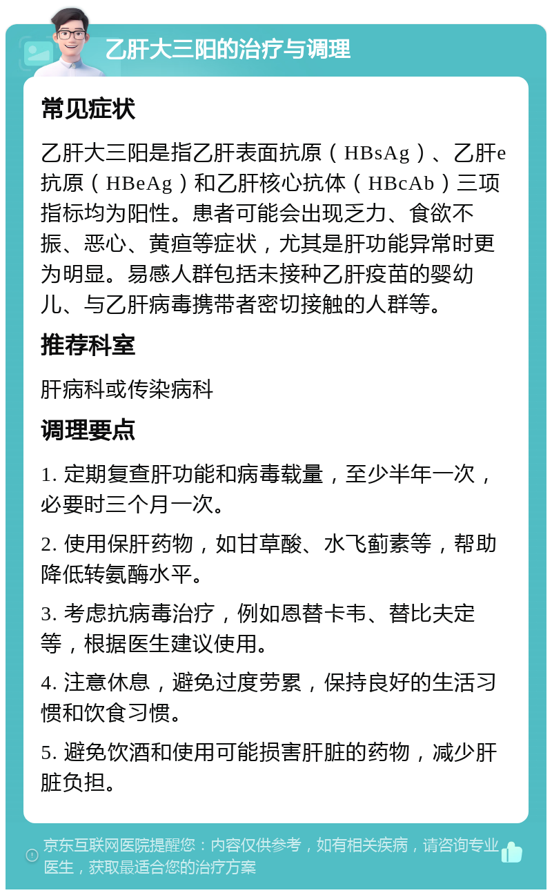 乙肝大三阳的治疗与调理 常见症状 乙肝大三阳是指乙肝表面抗原（HBsAg）、乙肝e抗原（HBeAg）和乙肝核心抗体（HBcAb）三项指标均为阳性。患者可能会出现乏力、食欲不振、恶心、黄疸等症状，尤其是肝功能异常时更为明显。易感人群包括未接种乙肝疫苗的婴幼儿、与乙肝病毒携带者密切接触的人群等。 推荐科室 肝病科或传染病科 调理要点 1. 定期复查肝功能和病毒载量，至少半年一次，必要时三个月一次。 2. 使用保肝药物，如甘草酸、水飞蓟素等，帮助降低转氨酶水平。 3. 考虑抗病毒治疗，例如恩替卡韦、替比夫定等，根据医生建议使用。 4. 注意休息，避免过度劳累，保持良好的生活习惯和饮食习惯。 5. 避免饮酒和使用可能损害肝脏的药物，减少肝脏负担。