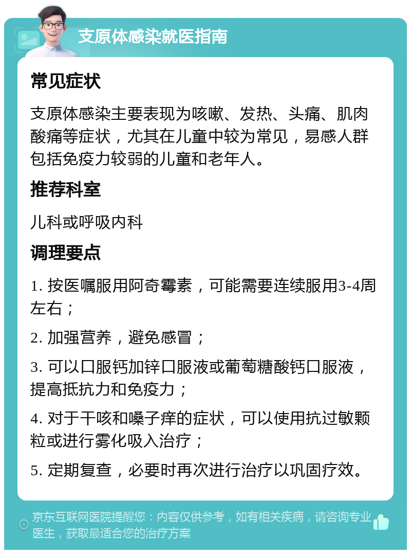 支原体感染就医指南 常见症状 支原体感染主要表现为咳嗽、发热、头痛、肌肉酸痛等症状，尤其在儿童中较为常见，易感人群包括免疫力较弱的儿童和老年人。 推荐科室 儿科或呼吸内科 调理要点 1. 按医嘱服用阿奇霉素，可能需要连续服用3-4周左右； 2. 加强营养，避免感冒； 3. 可以口服钙加锌口服液或葡萄糖酸钙口服液，提高抵抗力和免疫力； 4. 对于干咳和嗓子痒的症状，可以使用抗过敏颗粒或进行雾化吸入治疗； 5. 定期复查，必要时再次进行治疗以巩固疗效。