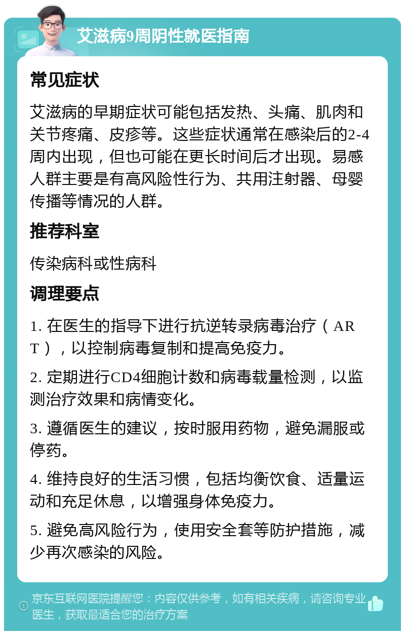 艾滋病9周阴性就医指南 常见症状 艾滋病的早期症状可能包括发热、头痛、肌肉和关节疼痛、皮疹等。这些症状通常在感染后的2-4周内出现，但也可能在更长时间后才出现。易感人群主要是有高风险性行为、共用注射器、母婴传播等情况的人群。 推荐科室 传染病科或性病科 调理要点 1. 在医生的指导下进行抗逆转录病毒治疗（ART），以控制病毒复制和提高免疫力。 2. 定期进行CD4细胞计数和病毒载量检测，以监测治疗效果和病情变化。 3. 遵循医生的建议，按时服用药物，避免漏服或停药。 4. 维持良好的生活习惯，包括均衡饮食、适量运动和充足休息，以增强身体免疫力。 5. 避免高风险行为，使用安全套等防护措施，减少再次感染的风险。