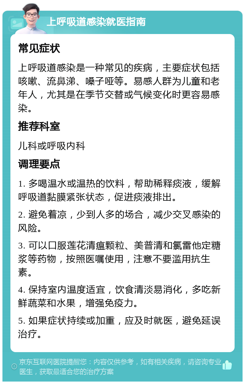 上呼吸道感染就医指南 常见症状 上呼吸道感染是一种常见的疾病，主要症状包括咳嗽、流鼻涕、嗓子哑等。易感人群为儿童和老年人，尤其是在季节交替或气候变化时更容易感染。 推荐科室 儿科或呼吸内科 调理要点 1. 多喝温水或温热的饮料，帮助稀释痰液，缓解呼吸道黏膜紧张状态，促进痰液排出。 2. 避免着凉，少到人多的场合，减少交叉感染的风险。 3. 可以口服莲花清瘟颗粒、美普清和氯雷他定糖浆等药物，按照医嘱使用，注意不要滥用抗生素。 4. 保持室内温度适宜，饮食清淡易消化，多吃新鲜蔬菜和水果，增强免疫力。 5. 如果症状持续或加重，应及时就医，避免延误治疗。