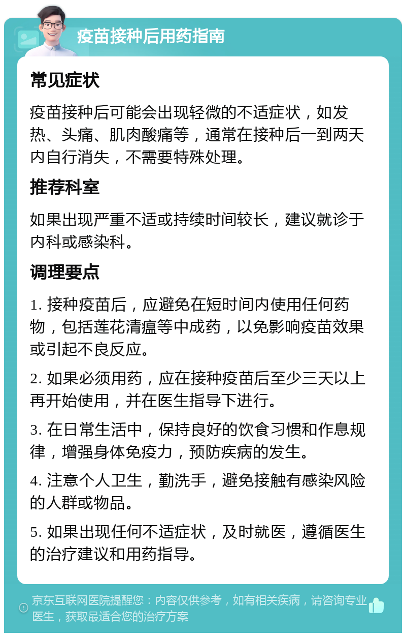 疫苗接种后用药指南 常见症状 疫苗接种后可能会出现轻微的不适症状，如发热、头痛、肌肉酸痛等，通常在接种后一到两天内自行消失，不需要特殊处理。 推荐科室 如果出现严重不适或持续时间较长，建议就诊于内科或感染科。 调理要点 1. 接种疫苗后，应避免在短时间内使用任何药物，包括莲花清瘟等中成药，以免影响疫苗效果或引起不良反应。 2. 如果必须用药，应在接种疫苗后至少三天以上再开始使用，并在医生指导下进行。 3. 在日常生活中，保持良好的饮食习惯和作息规律，增强身体免疫力，预防疾病的发生。 4. 注意个人卫生，勤洗手，避免接触有感染风险的人群或物品。 5. 如果出现任何不适症状，及时就医，遵循医生的治疗建议和用药指导。