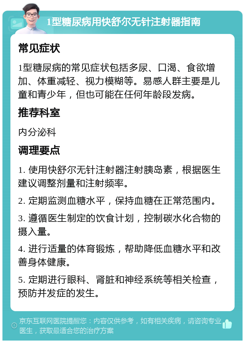 1型糖尿病用快舒尔无针注射器指南 常见症状 1型糖尿病的常见症状包括多尿、口渴、食欲增加、体重减轻、视力模糊等。易感人群主要是儿童和青少年，但也可能在任何年龄段发病。 推荐科室 内分泌科 调理要点 1. 使用快舒尔无针注射器注射胰岛素，根据医生建议调整剂量和注射频率。 2. 定期监测血糖水平，保持血糖在正常范围内。 3. 遵循医生制定的饮食计划，控制碳水化合物的摄入量。 4. 进行适量的体育锻炼，帮助降低血糖水平和改善身体健康。 5. 定期进行眼科、肾脏和神经系统等相关检查，预防并发症的发生。