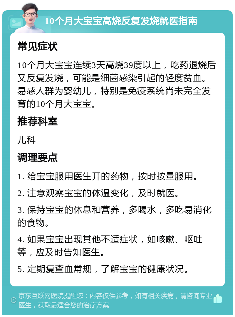 10个月大宝宝高烧反复发烧就医指南 常见症状 10个月大宝宝连续3天高烧39度以上，吃药退烧后又反复发烧，可能是细菌感染引起的轻度贫血。易感人群为婴幼儿，特别是免疫系统尚未完全发育的10个月大宝宝。 推荐科室 儿科 调理要点 1. 给宝宝服用医生开的药物，按时按量服用。 2. 注意观察宝宝的体温变化，及时就医。 3. 保持宝宝的休息和营养，多喝水，多吃易消化的食物。 4. 如果宝宝出现其他不适症状，如咳嗽、呕吐等，应及时告知医生。 5. 定期复查血常规，了解宝宝的健康状况。