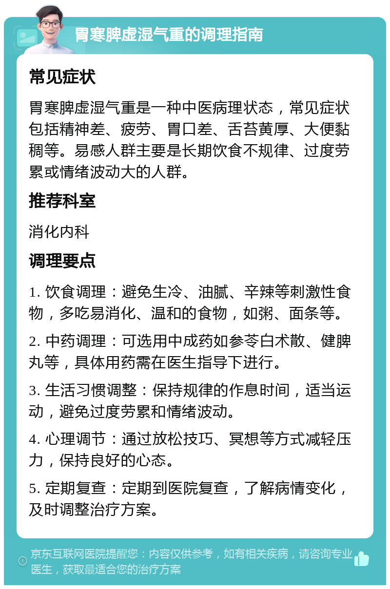 胃寒脾虚湿气重的调理指南 常见症状 胃寒脾虚湿气重是一种中医病理状态，常见症状包括精神差、疲劳、胃口差、舌苔黄厚、大便黏稠等。易感人群主要是长期饮食不规律、过度劳累或情绪波动大的人群。 推荐科室 消化内科 调理要点 1. 饮食调理：避免生冷、油腻、辛辣等刺激性食物，多吃易消化、温和的食物，如粥、面条等。 2. 中药调理：可选用中成药如参苓白术散、健脾丸等，具体用药需在医生指导下进行。 3. 生活习惯调整：保持规律的作息时间，适当运动，避免过度劳累和情绪波动。 4. 心理调节：通过放松技巧、冥想等方式减轻压力，保持良好的心态。 5. 定期复查：定期到医院复查，了解病情变化，及时调整治疗方案。