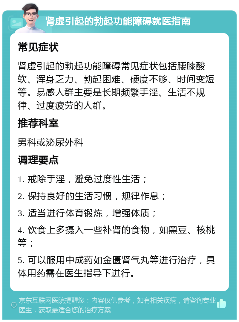 肾虚引起的勃起功能障碍就医指南 常见症状 肾虚引起的勃起功能障碍常见症状包括腰膝酸软、浑身乏力、勃起困难、硬度不够、时间变短等。易感人群主要是长期频繁手淫、生活不规律、过度疲劳的人群。 推荐科室 男科或泌尿外科 调理要点 1. 戒除手淫，避免过度性生活； 2. 保持良好的生活习惯，规律作息； 3. 适当进行体育锻炼，增强体质； 4. 饮食上多摄入一些补肾的食物，如黑豆、核桃等； 5. 可以服用中成药如金匮肾气丸等进行治疗，具体用药需在医生指导下进行。