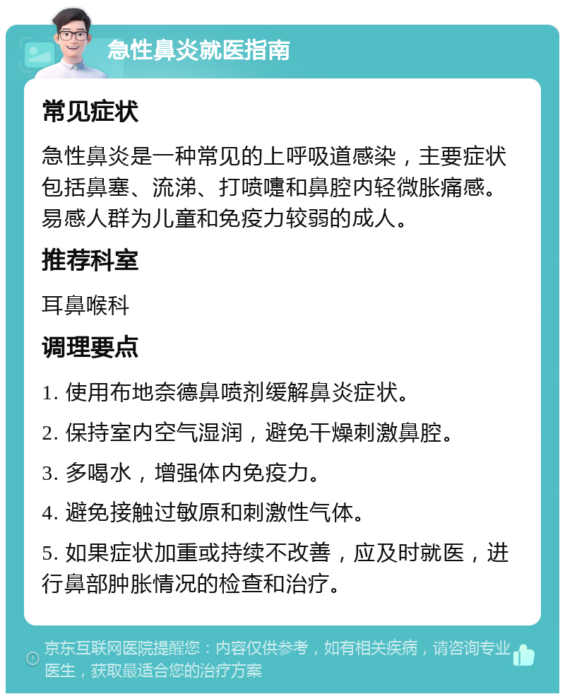 急性鼻炎就医指南 常见症状 急性鼻炎是一种常见的上呼吸道感染，主要症状包括鼻塞、流涕、打喷嚏和鼻腔内轻微胀痛感。易感人群为儿童和免疫力较弱的成人。 推荐科室 耳鼻喉科 调理要点 1. 使用布地奈德鼻喷剂缓解鼻炎症状。 2. 保持室内空气湿润，避免干燥刺激鼻腔。 3. 多喝水，增强体内免疫力。 4. 避免接触过敏原和刺激性气体。 5. 如果症状加重或持续不改善，应及时就医，进行鼻部肿胀情况的检查和治疗。