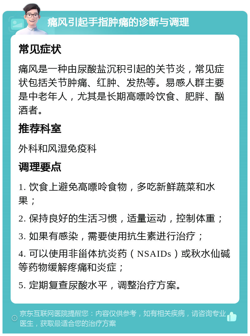 痛风引起手指肿痛的诊断与调理 常见症状 痛风是一种由尿酸盐沉积引起的关节炎，常见症状包括关节肿痛、红肿、发热等。易感人群主要是中老年人，尤其是长期高嘌呤饮食、肥胖、酗酒者。 推荐科室 外科和风湿免疫科 调理要点 1. 饮食上避免高嘌呤食物，多吃新鲜蔬菜和水果； 2. 保持良好的生活习惯，适量运动，控制体重； 3. 如果有感染，需要使用抗生素进行治疗； 4. 可以使用非甾体抗炎药（NSAIDs）或秋水仙碱等药物缓解疼痛和炎症； 5. 定期复查尿酸水平，调整治疗方案。