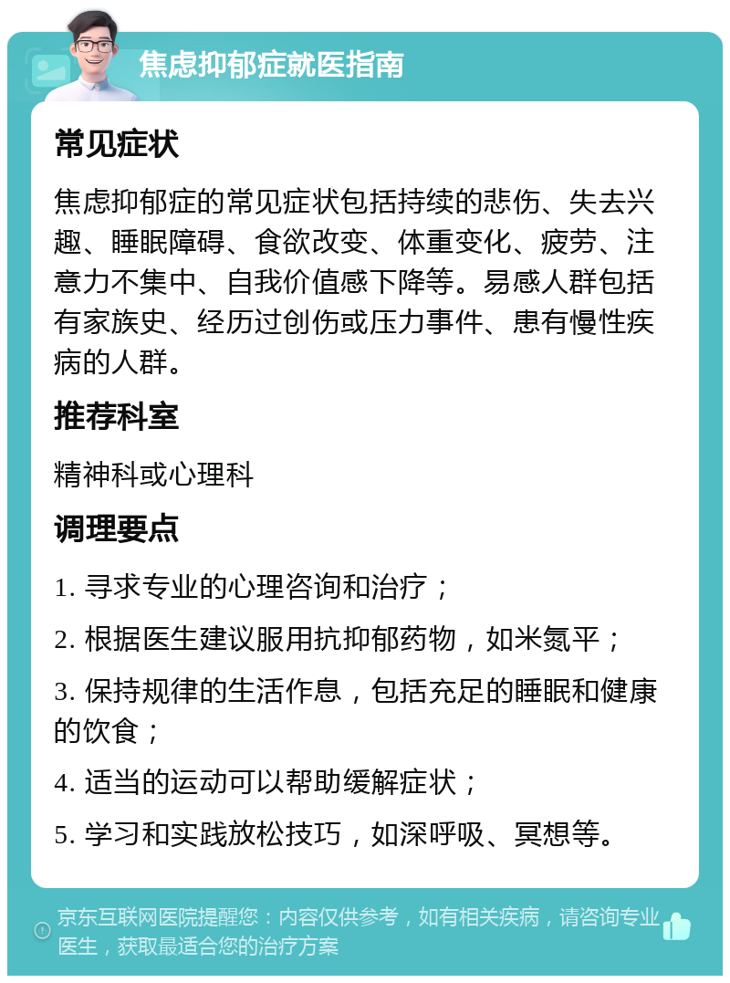 焦虑抑郁症就医指南 常见症状 焦虑抑郁症的常见症状包括持续的悲伤、失去兴趣、睡眠障碍、食欲改变、体重变化、疲劳、注意力不集中、自我价值感下降等。易感人群包括有家族史、经历过创伤或压力事件、患有慢性疾病的人群。 推荐科室 精神科或心理科 调理要点 1. 寻求专业的心理咨询和治疗； 2. 根据医生建议服用抗抑郁药物，如米氮平； 3. 保持规律的生活作息，包括充足的睡眠和健康的饮食； 4. 适当的运动可以帮助缓解症状； 5. 学习和实践放松技巧，如深呼吸、冥想等。