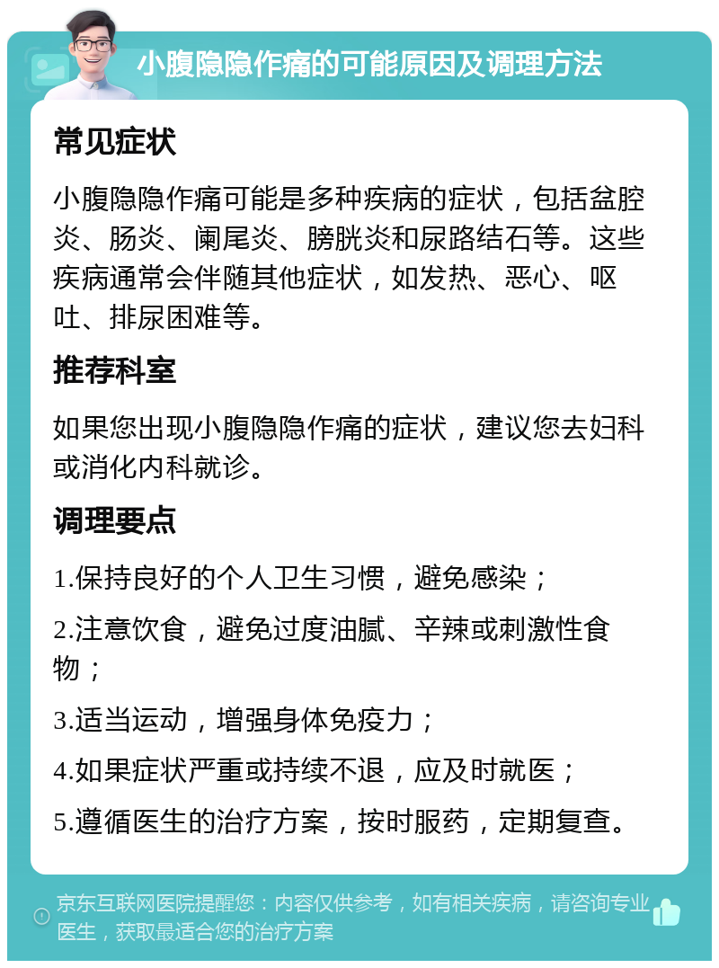 小腹隐隐作痛的可能原因及调理方法 常见症状 小腹隐隐作痛可能是多种疾病的症状，包括盆腔炎、肠炎、阑尾炎、膀胱炎和尿路结石等。这些疾病通常会伴随其他症状，如发热、恶心、呕吐、排尿困难等。 推荐科室 如果您出现小腹隐隐作痛的症状，建议您去妇科或消化内科就诊。 调理要点 1.保持良好的个人卫生习惯，避免感染； 2.注意饮食，避免过度油腻、辛辣或刺激性食物； 3.适当运动，增强身体免疫力； 4.如果症状严重或持续不退，应及时就医； 5.遵循医生的治疗方案，按时服药，定期复查。