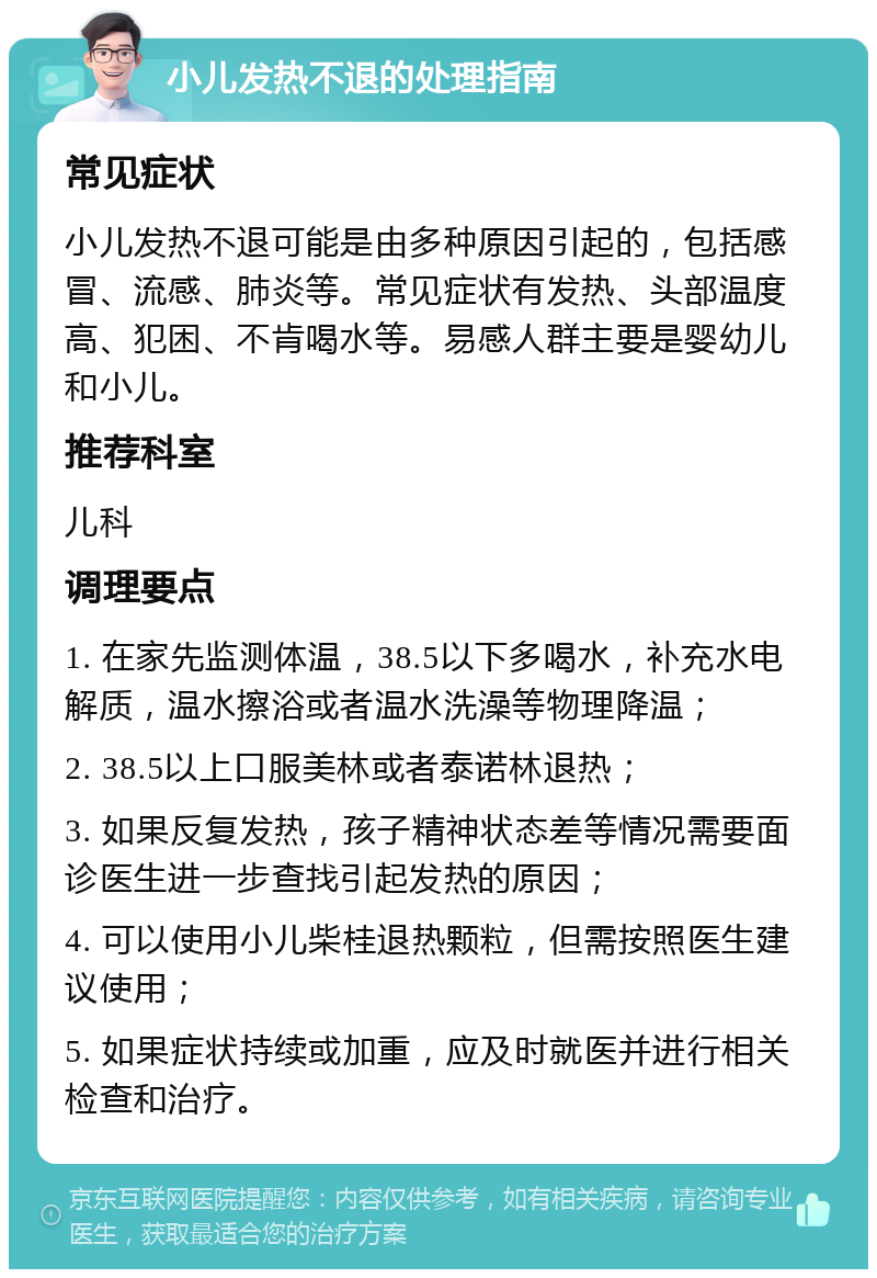 小儿发热不退的处理指南 常见症状 小儿发热不退可能是由多种原因引起的，包括感冒、流感、肺炎等。常见症状有发热、头部温度高、犯困、不肯喝水等。易感人群主要是婴幼儿和小儿。 推荐科室 儿科 调理要点 1. 在家先监测体温，38.5以下多喝水，补充水电解质，温水擦浴或者温水洗澡等物理降温； 2. 38.5以上口服美林或者泰诺林退热； 3. 如果反复发热，孩子精神状态差等情况需要面诊医生进一步查找引起发热的原因； 4. 可以使用小儿柴桂退热颗粒，但需按照医生建议使用； 5. 如果症状持续或加重，应及时就医并进行相关检查和治疗。