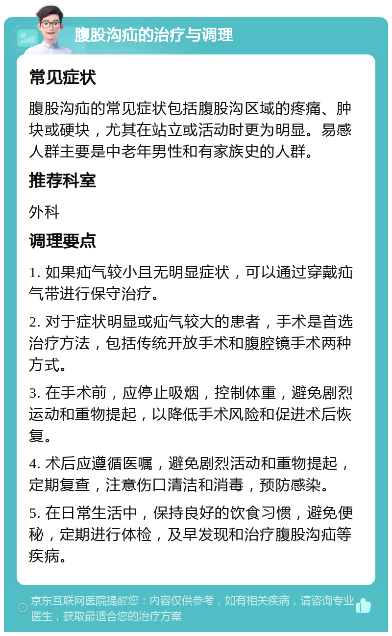 腹股沟疝的治疗与调理 常见症状 腹股沟疝的常见症状包括腹股沟区域的疼痛、肿块或硬块，尤其在站立或活动时更为明显。易感人群主要是中老年男性和有家族史的人群。 推荐科室 外科 调理要点 1. 如果疝气较小且无明显症状，可以通过穿戴疝气带进行保守治疗。 2. 对于症状明显或疝气较大的患者，手术是首选治疗方法，包括传统开放手术和腹腔镜手术两种方式。 3. 在手术前，应停止吸烟，控制体重，避免剧烈运动和重物提起，以降低手术风险和促进术后恢复。 4. 术后应遵循医嘱，避免剧烈活动和重物提起，定期复查，注意伤口清洁和消毒，预防感染。 5. 在日常生活中，保持良好的饮食习惯，避免便秘，定期进行体检，及早发现和治疗腹股沟疝等疾病。