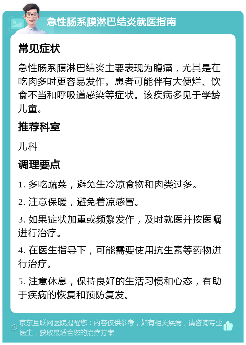 急性肠系膜淋巴结炎就医指南 常见症状 急性肠系膜淋巴结炎主要表现为腹痛，尤其是在吃肉多时更容易发作。患者可能伴有大便烂、饮食不当和呼吸道感染等症状。该疾病多见于学龄儿童。 推荐科室 儿科 调理要点 1. 多吃蔬菜，避免生冷凉食物和肉类过多。 2. 注意保暖，避免着凉感冒。 3. 如果症状加重或频繁发作，及时就医并按医嘱进行治疗。 4. 在医生指导下，可能需要使用抗生素等药物进行治疗。 5. 注意休息，保持良好的生活习惯和心态，有助于疾病的恢复和预防复发。