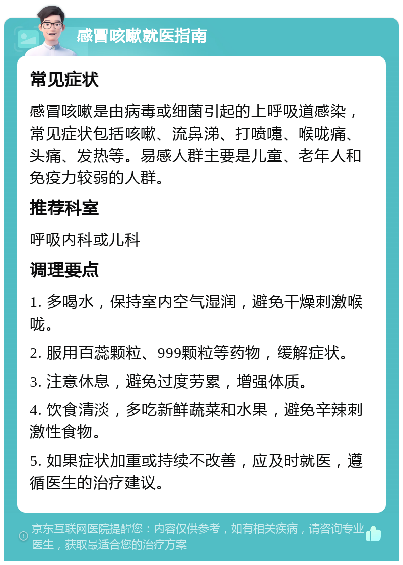 感冒咳嗽就医指南 常见症状 感冒咳嗽是由病毒或细菌引起的上呼吸道感染，常见症状包括咳嗽、流鼻涕、打喷嚏、喉咙痛、头痛、发热等。易感人群主要是儿童、老年人和免疫力较弱的人群。 推荐科室 呼吸内科或儿科 调理要点 1. 多喝水，保持室内空气湿润，避免干燥刺激喉咙。 2. 服用百蕊颗粒、999颗粒等药物，缓解症状。 3. 注意休息，避免过度劳累，增强体质。 4. 饮食清淡，多吃新鲜蔬菜和水果，避免辛辣刺激性食物。 5. 如果症状加重或持续不改善，应及时就医，遵循医生的治疗建议。