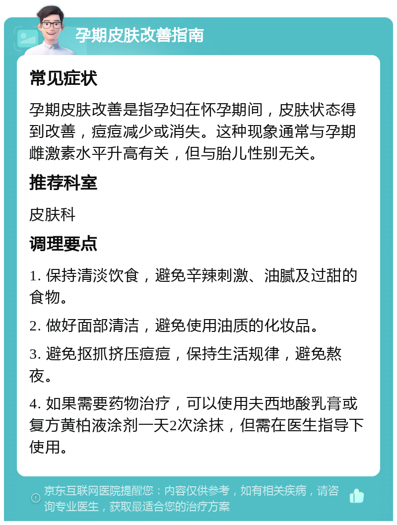 孕期皮肤改善指南 常见症状 孕期皮肤改善是指孕妇在怀孕期间，皮肤状态得到改善，痘痘减少或消失。这种现象通常与孕期雌激素水平升高有关，但与胎儿性别无关。 推荐科室 皮肤科 调理要点 1. 保持清淡饮食，避免辛辣刺激、油腻及过甜的食物。 2. 做好面部清洁，避免使用油质的化妆品。 3. 避免抠抓挤压痘痘，保持生活规律，避免熬夜。 4. 如果需要药物治疗，可以使用夫西地酸乳膏或复方黄柏液涂剂一天2次涂抹，但需在医生指导下使用。