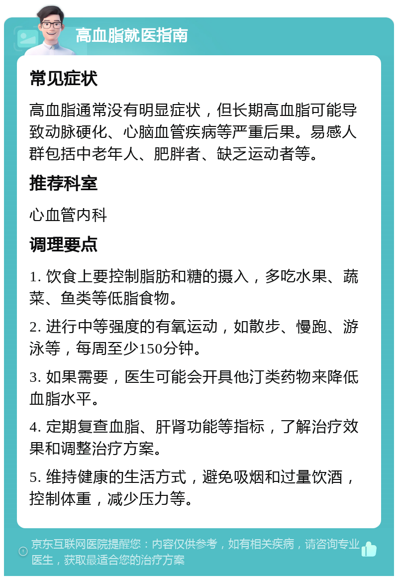 高血脂就医指南 常见症状 高血脂通常没有明显症状，但长期高血脂可能导致动脉硬化、心脑血管疾病等严重后果。易感人群包括中老年人、肥胖者、缺乏运动者等。 推荐科室 心血管内科 调理要点 1. 饮食上要控制脂肪和糖的摄入，多吃水果、蔬菜、鱼类等低脂食物。 2. 进行中等强度的有氧运动，如散步、慢跑、游泳等，每周至少150分钟。 3. 如果需要，医生可能会开具他汀类药物来降低血脂水平。 4. 定期复查血脂、肝肾功能等指标，了解治疗效果和调整治疗方案。 5. 维持健康的生活方式，避免吸烟和过量饮酒，控制体重，减少压力等。