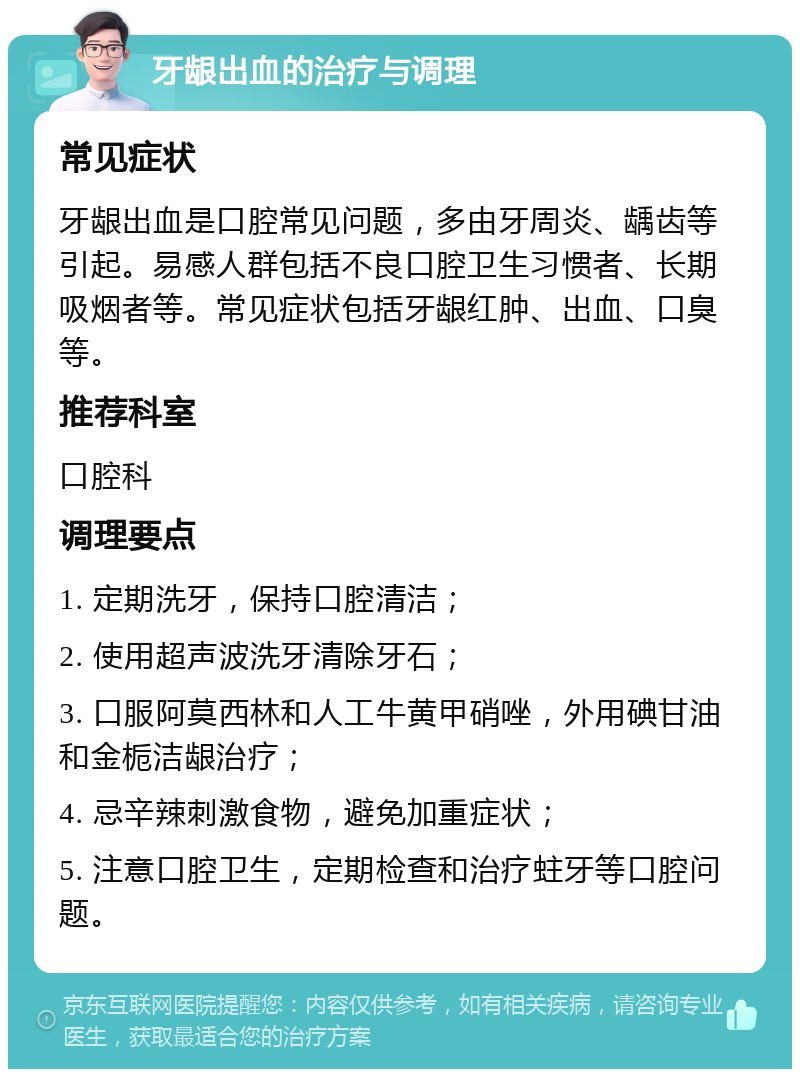 牙龈出血的治疗与调理 常见症状 牙龈出血是口腔常见问题，多由牙周炎、龋齿等引起。易感人群包括不良口腔卫生习惯者、长期吸烟者等。常见症状包括牙龈红肿、出血、口臭等。 推荐科室 口腔科 调理要点 1. 定期洗牙，保持口腔清洁； 2. 使用超声波洗牙清除牙石； 3. 口服阿莫西林和人工牛黄甲硝唑，外用碘甘油和金栀洁龈治疗； 4. 忌辛辣刺激食物，避免加重症状； 5. 注意口腔卫生，定期检查和治疗蛀牙等口腔问题。