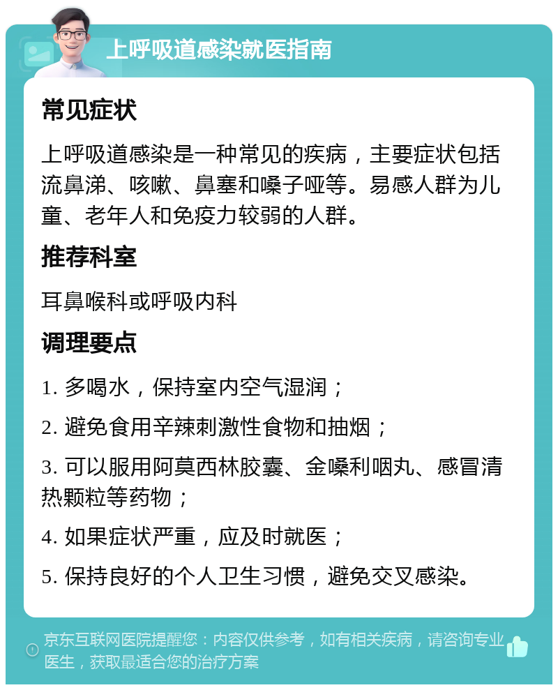 上呼吸道感染就医指南 常见症状 上呼吸道感染是一种常见的疾病，主要症状包括流鼻涕、咳嗽、鼻塞和嗓子哑等。易感人群为儿童、老年人和免疫力较弱的人群。 推荐科室 耳鼻喉科或呼吸内科 调理要点 1. 多喝水，保持室内空气湿润； 2. 避免食用辛辣刺激性食物和抽烟； 3. 可以服用阿莫西林胶囊、金嗓利咽丸、感冒清热颗粒等药物； 4. 如果症状严重，应及时就医； 5. 保持良好的个人卫生习惯，避免交叉感染。