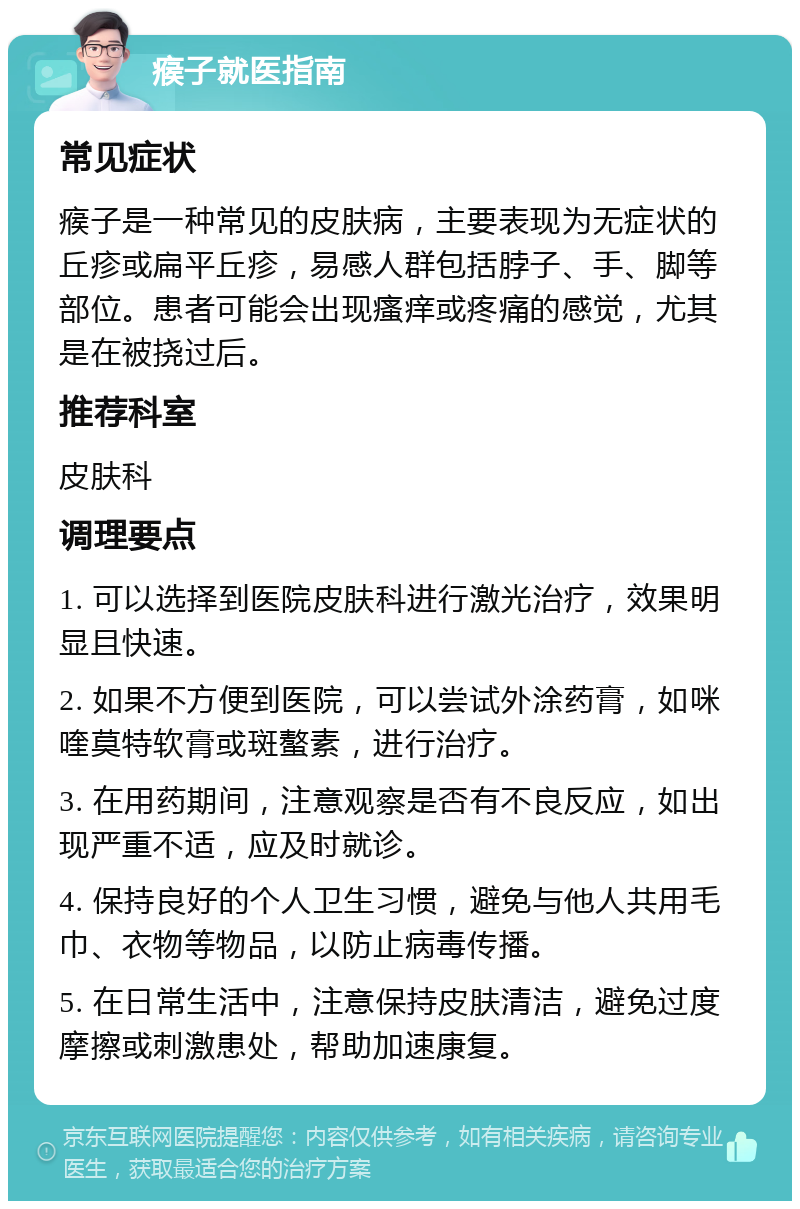 瘊子就医指南 常见症状 瘊子是一种常见的皮肤病，主要表现为无症状的丘疹或扁平丘疹，易感人群包括脖子、手、脚等部位。患者可能会出现瘙痒或疼痛的感觉，尤其是在被挠过后。 推荐科室 皮肤科 调理要点 1. 可以选择到医院皮肤科进行激光治疗，效果明显且快速。 2. 如果不方便到医院，可以尝试外涂药膏，如咪喹莫特软膏或斑螯素，进行治疗。 3. 在用药期间，注意观察是否有不良反应，如出现严重不适，应及时就诊。 4. 保持良好的个人卫生习惯，避免与他人共用毛巾、衣物等物品，以防止病毒传播。 5. 在日常生活中，注意保持皮肤清洁，避免过度摩擦或刺激患处，帮助加速康复。