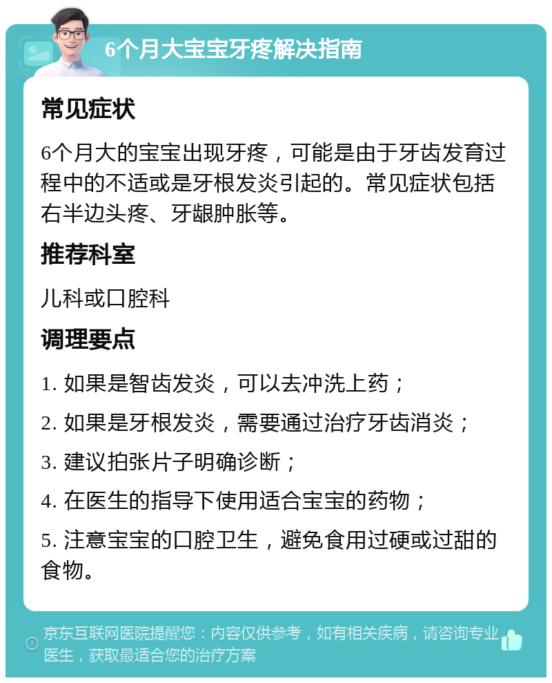 6个月大宝宝牙疼解决指南 常见症状 6个月大的宝宝出现牙疼，可能是由于牙齿发育过程中的不适或是牙根发炎引起的。常见症状包括右半边头疼、牙龈肿胀等。 推荐科室 儿科或口腔科 调理要点 1. 如果是智齿发炎，可以去冲洗上药； 2. 如果是牙根发炎，需要通过治疗牙齿消炎； 3. 建议拍张片子明确诊断； 4. 在医生的指导下使用适合宝宝的药物； 5. 注意宝宝的口腔卫生，避免食用过硬或过甜的食物。