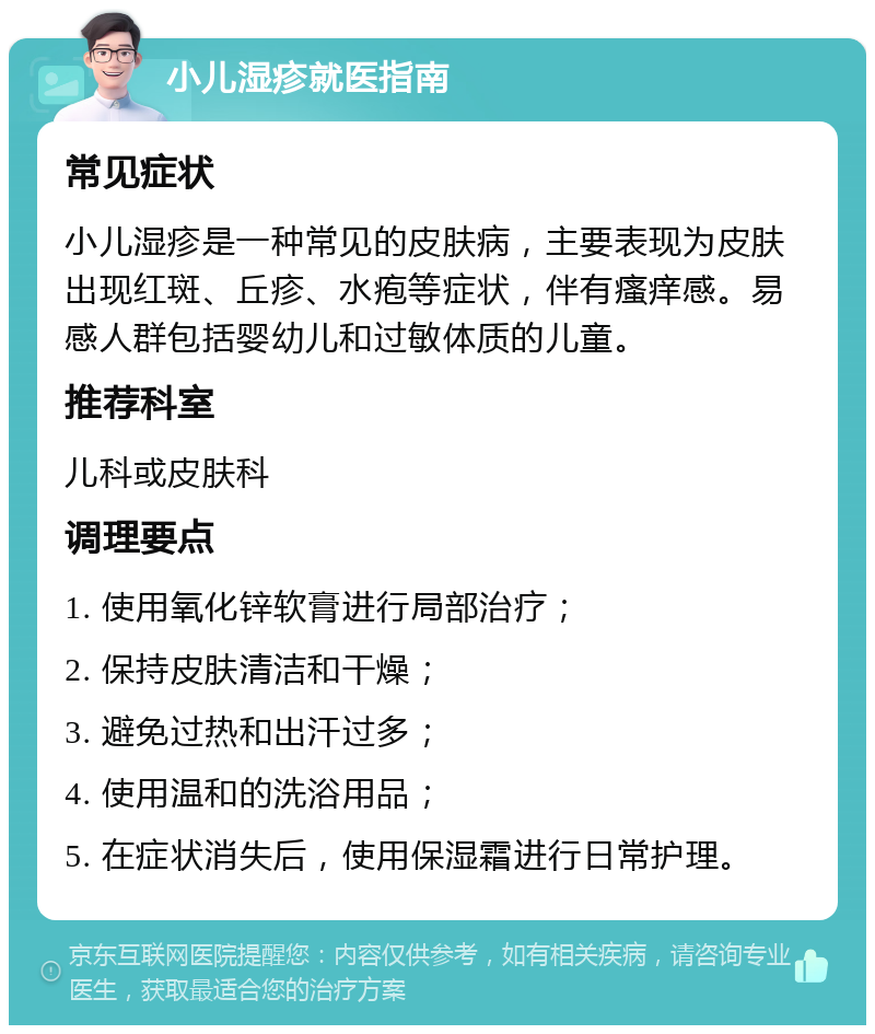 小儿湿疹就医指南 常见症状 小儿湿疹是一种常见的皮肤病，主要表现为皮肤出现红斑、丘疹、水疱等症状，伴有瘙痒感。易感人群包括婴幼儿和过敏体质的儿童。 推荐科室 儿科或皮肤科 调理要点 1. 使用氧化锌软膏进行局部治疗； 2. 保持皮肤清洁和干燥； 3. 避免过热和出汗过多； 4. 使用温和的洗浴用品； 5. 在症状消失后，使用保湿霜进行日常护理。