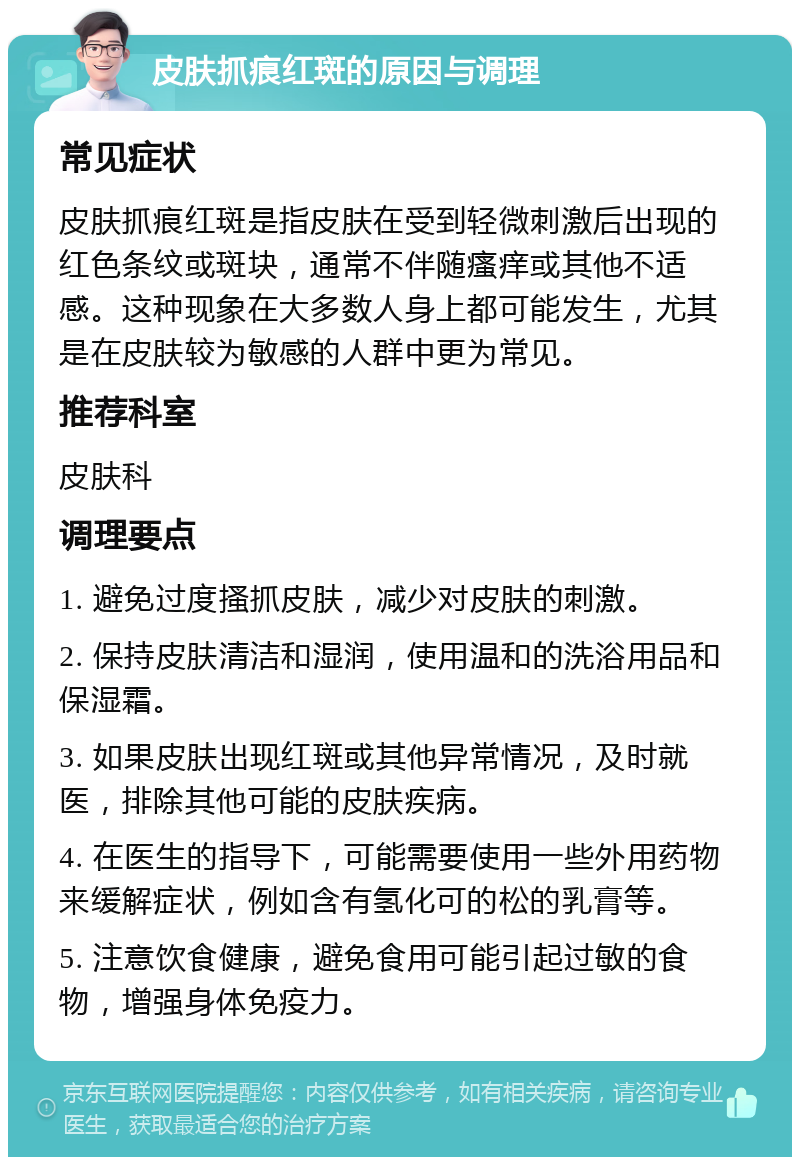 皮肤抓痕红斑的原因与调理 常见症状 皮肤抓痕红斑是指皮肤在受到轻微刺激后出现的红色条纹或斑块，通常不伴随瘙痒或其他不适感。这种现象在大多数人身上都可能发生，尤其是在皮肤较为敏感的人群中更为常见。 推荐科室 皮肤科 调理要点 1. 避免过度搔抓皮肤，减少对皮肤的刺激。 2. 保持皮肤清洁和湿润，使用温和的洗浴用品和保湿霜。 3. 如果皮肤出现红斑或其他异常情况，及时就医，排除其他可能的皮肤疾病。 4. 在医生的指导下，可能需要使用一些外用药物来缓解症状，例如含有氢化可的松的乳膏等。 5. 注意饮食健康，避免食用可能引起过敏的食物，增强身体免疫力。