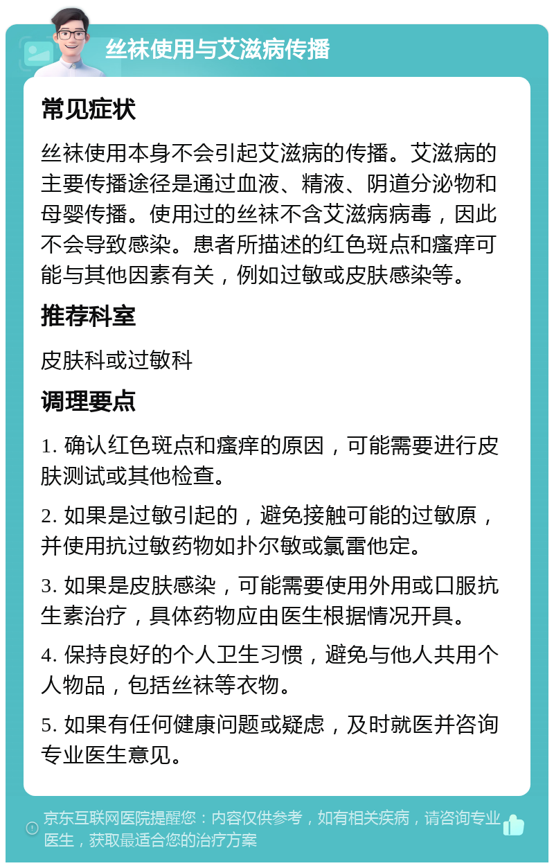 丝袜使用与艾滋病传播 常见症状 丝袜使用本身不会引起艾滋病的传播。艾滋病的主要传播途径是通过血液、精液、阴道分泌物和母婴传播。使用过的丝袜不含艾滋病病毒，因此不会导致感染。患者所描述的红色斑点和瘙痒可能与其他因素有关，例如过敏或皮肤感染等。 推荐科室 皮肤科或过敏科 调理要点 1. 确认红色斑点和瘙痒的原因，可能需要进行皮肤测试或其他检查。 2. 如果是过敏引起的，避免接触可能的过敏原，并使用抗过敏药物如扑尔敏或氯雷他定。 3. 如果是皮肤感染，可能需要使用外用或口服抗生素治疗，具体药物应由医生根据情况开具。 4. 保持良好的个人卫生习惯，避免与他人共用个人物品，包括丝袜等衣物。 5. 如果有任何健康问题或疑虑，及时就医并咨询专业医生意见。