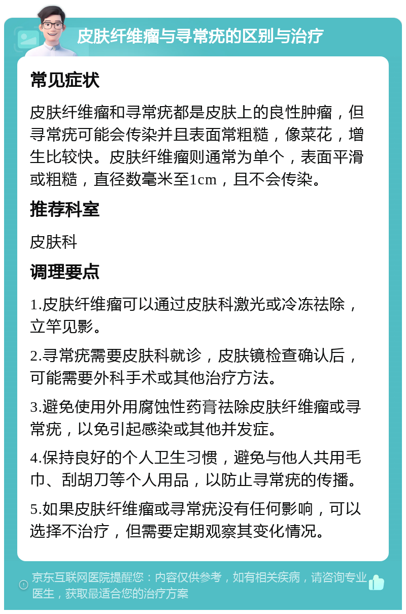 皮肤纤维瘤与寻常疣的区别与治疗 常见症状 皮肤纤维瘤和寻常疣都是皮肤上的良性肿瘤，但寻常疣可能会传染并且表面常粗糙，像菜花，增生比较快。皮肤纤维瘤则通常为单个，表面平滑或粗糙，直径数毫米至1cm，且不会传染。 推荐科室 皮肤科 调理要点 1.皮肤纤维瘤可以通过皮肤科激光或冷冻祛除，立竿见影。 2.寻常疣需要皮肤科就诊，皮肤镜检查确认后，可能需要外科手术或其他治疗方法。 3.避免使用外用腐蚀性药膏祛除皮肤纤维瘤或寻常疣，以免引起感染或其他并发症。 4.保持良好的个人卫生习惯，避免与他人共用毛巾、刮胡刀等个人用品，以防止寻常疣的传播。 5.如果皮肤纤维瘤或寻常疣没有任何影响，可以选择不治疗，但需要定期观察其变化情况。