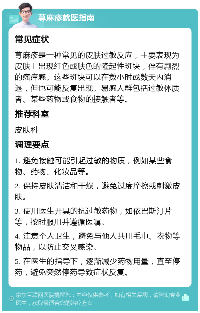 荨麻疹就医指南 常见症状 荨麻疹是一种常见的皮肤过敏反应，主要表现为皮肤上出现红色或肤色的隆起性斑块，伴有剧烈的瘙痒感。这些斑块可以在数小时或数天内消退，但也可能反复出现。易感人群包括过敏体质者、某些药物或食物的接触者等。 推荐科室 皮肤科 调理要点 1. 避免接触可能引起过敏的物质，例如某些食物、药物、化妆品等。 2. 保持皮肤清洁和干燥，避免过度摩擦或刺激皮肤。 3. 使用医生开具的抗过敏药物，如依巴斯汀片等，按时服用并遵循医嘱。 4. 注意个人卫生，避免与他人共用毛巾、衣物等物品，以防止交叉感染。 5. 在医生的指导下，逐渐减少药物用量，直至停药，避免突然停药导致症状反复。