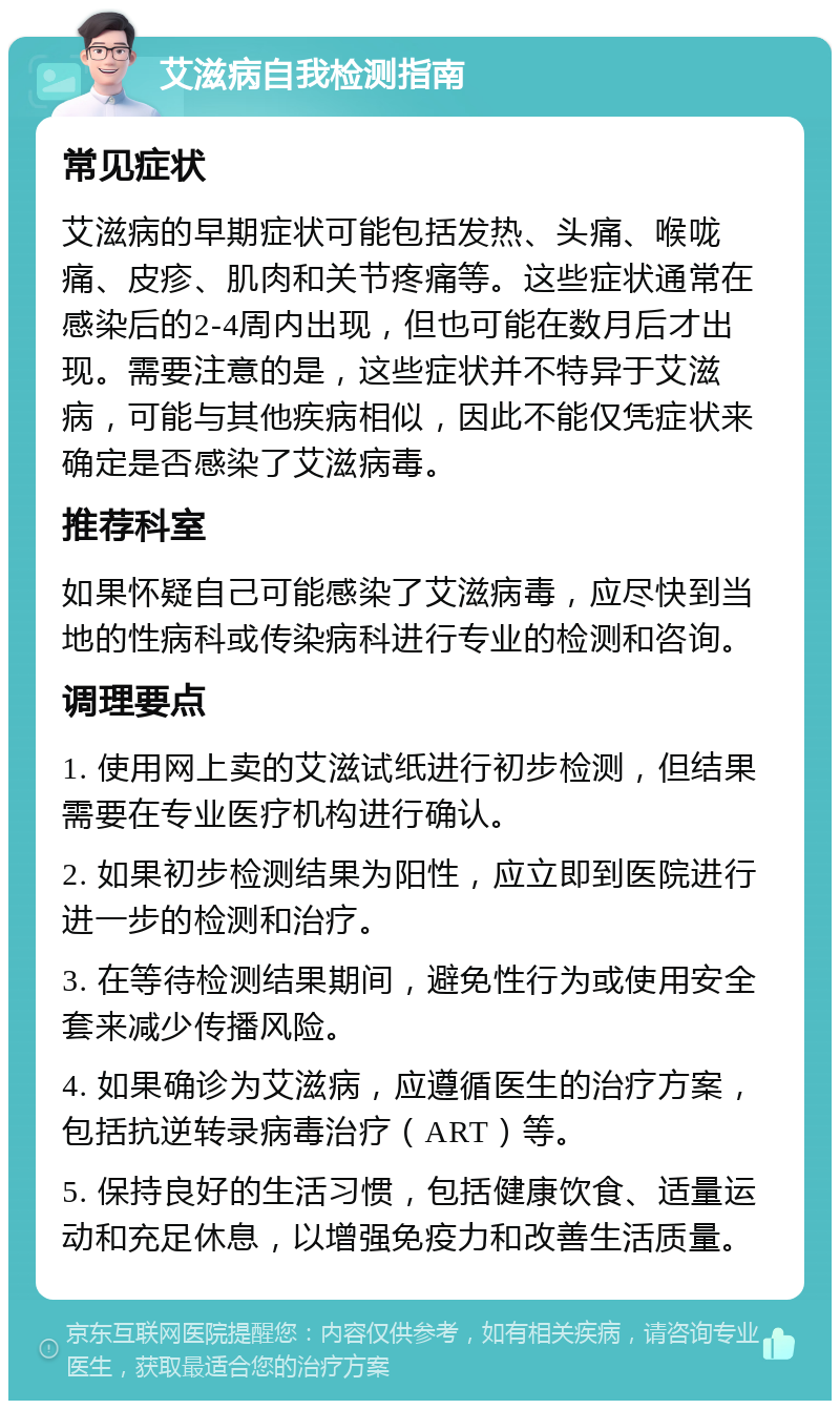 艾滋病自我检测指南 常见症状 艾滋病的早期症状可能包括发热、头痛、喉咙痛、皮疹、肌肉和关节疼痛等。这些症状通常在感染后的2-4周内出现，但也可能在数月后才出现。需要注意的是，这些症状并不特异于艾滋病，可能与其他疾病相似，因此不能仅凭症状来确定是否感染了艾滋病毒。 推荐科室 如果怀疑自己可能感染了艾滋病毒，应尽快到当地的性病科或传染病科进行专业的检测和咨询。 调理要点 1. 使用网上卖的艾滋试纸进行初步检测，但结果需要在专业医疗机构进行确认。 2. 如果初步检测结果为阳性，应立即到医院进行进一步的检测和治疗。 3. 在等待检测结果期间，避免性行为或使用安全套来减少传播风险。 4. 如果确诊为艾滋病，应遵循医生的治疗方案，包括抗逆转录病毒治疗（ART）等。 5. 保持良好的生活习惯，包括健康饮食、适量运动和充足休息，以增强免疫力和改善生活质量。