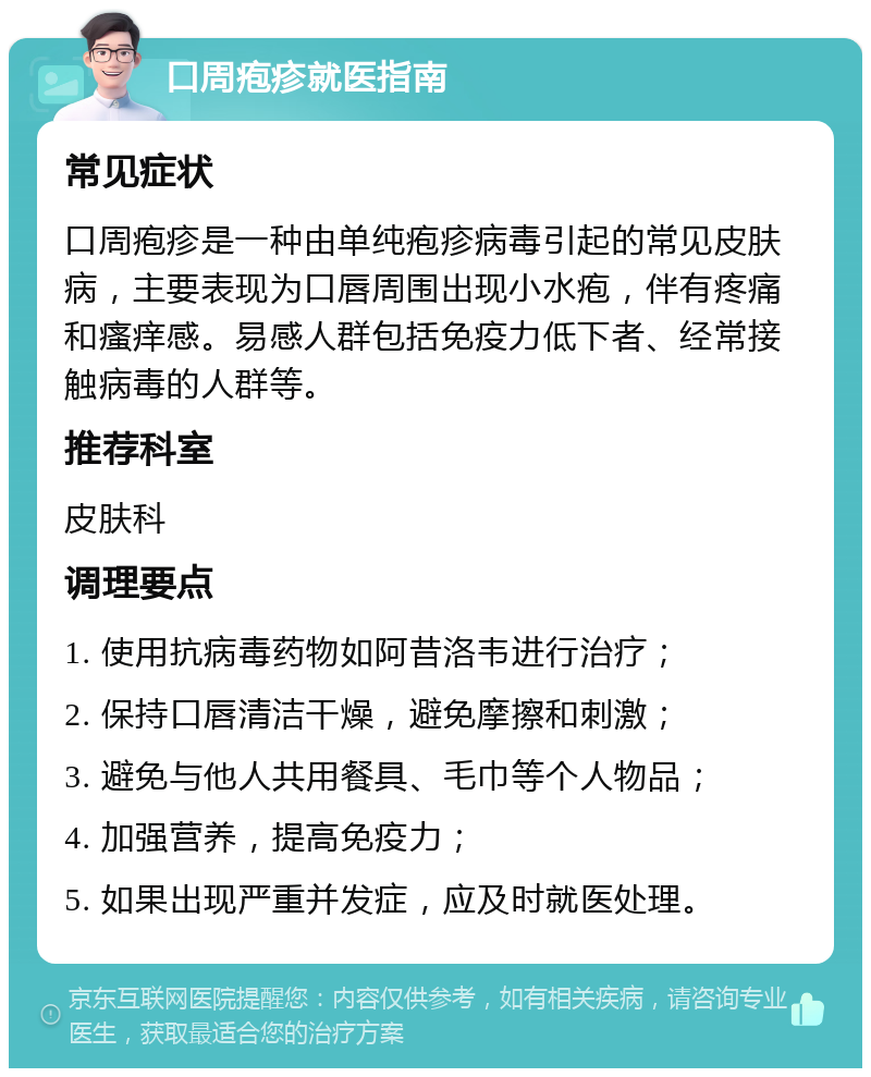 口周疱疹就医指南 常见症状 口周疱疹是一种由单纯疱疹病毒引起的常见皮肤病，主要表现为口唇周围出现小水疱，伴有疼痛和瘙痒感。易感人群包括免疫力低下者、经常接触病毒的人群等。 推荐科室 皮肤科 调理要点 1. 使用抗病毒药物如阿昔洛韦进行治疗； 2. 保持口唇清洁干燥，避免摩擦和刺激； 3. 避免与他人共用餐具、毛巾等个人物品； 4. 加强营养，提高免疫力； 5. 如果出现严重并发症，应及时就医处理。