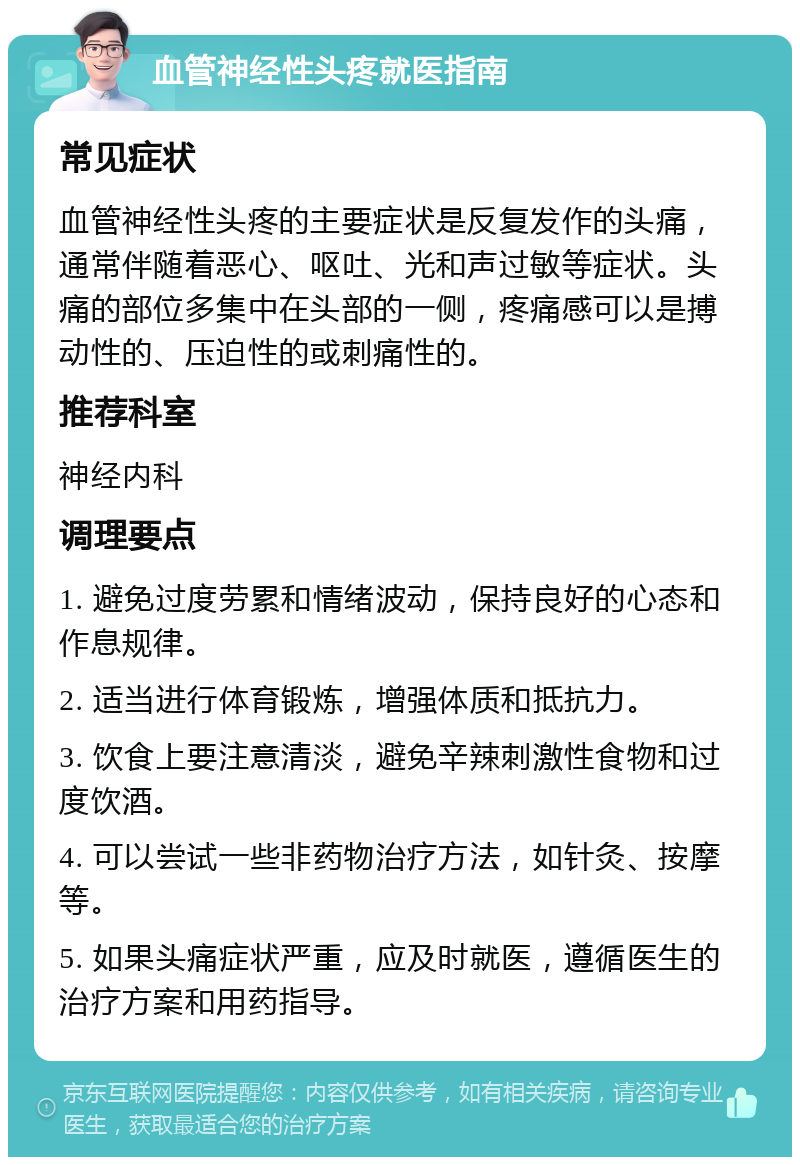 血管神经性头疼就医指南 常见症状 血管神经性头疼的主要症状是反复发作的头痛，通常伴随着恶心、呕吐、光和声过敏等症状。头痛的部位多集中在头部的一侧，疼痛感可以是搏动性的、压迫性的或刺痛性的。 推荐科室 神经内科 调理要点 1. 避免过度劳累和情绪波动，保持良好的心态和作息规律。 2. 适当进行体育锻炼，增强体质和抵抗力。 3. 饮食上要注意清淡，避免辛辣刺激性食物和过度饮酒。 4. 可以尝试一些非药物治疗方法，如针灸、按摩等。 5. 如果头痛症状严重，应及时就医，遵循医生的治疗方案和用药指导。