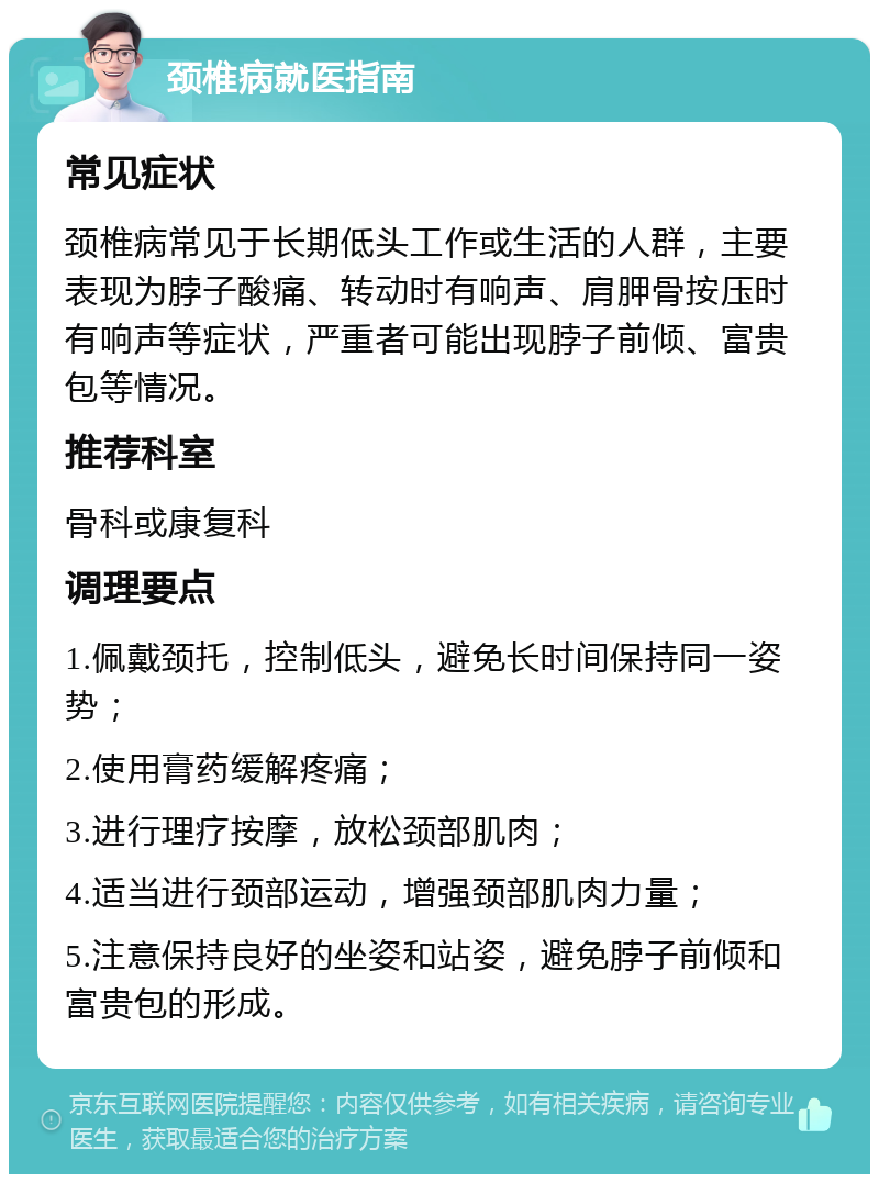 颈椎病就医指南 常见症状 颈椎病常见于长期低头工作或生活的人群，主要表现为脖子酸痛、转动时有响声、肩胛骨按压时有响声等症状，严重者可能出现脖子前倾、富贵包等情况。 推荐科室 骨科或康复科 调理要点 1.佩戴颈托，控制低头，避免长时间保持同一姿势； 2.使用膏药缓解疼痛； 3.进行理疗按摩，放松颈部肌肉； 4.适当进行颈部运动，增强颈部肌肉力量； 5.注意保持良好的坐姿和站姿，避免脖子前倾和富贵包的形成。