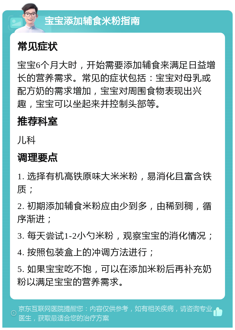 宝宝添加辅食米粉指南 常见症状 宝宝6个月大时，开始需要添加辅食来满足日益增长的营养需求。常见的症状包括：宝宝对母乳或配方奶的需求增加，宝宝对周围食物表现出兴趣，宝宝可以坐起来并控制头部等。 推荐科室 儿科 调理要点 1. 选择有机高铁原味大米米粉，易消化且富含铁质； 2. 初期添加辅食米粉应由少到多，由稀到稠，循序渐进； 3. 每天尝试1-2小勺米粉，观察宝宝的消化情况； 4. 按照包装盒上的冲调方法进行； 5. 如果宝宝吃不饱，可以在添加米粉后再补充奶粉以满足宝宝的营养需求。