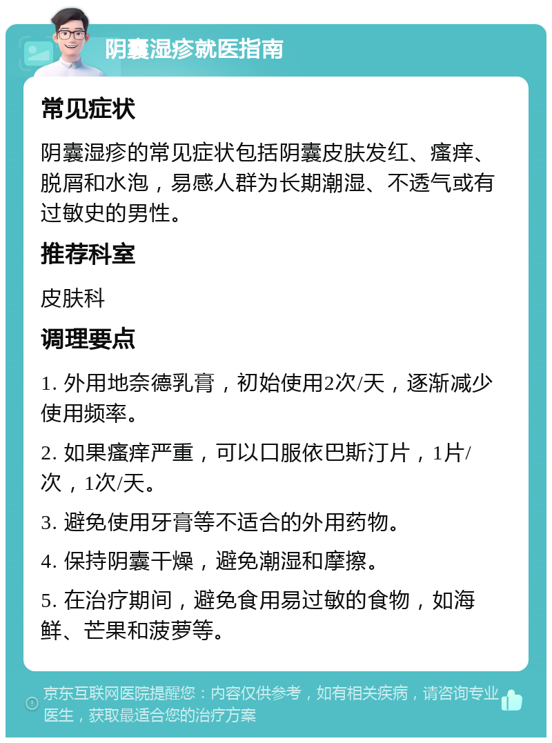 阴囊湿疹就医指南 常见症状 阴囊湿疹的常见症状包括阴囊皮肤发红、瘙痒、脱屑和水泡，易感人群为长期潮湿、不透气或有过敏史的男性。 推荐科室 皮肤科 调理要点 1. 外用地奈德乳膏，初始使用2次/天，逐渐减少使用频率。 2. 如果瘙痒严重，可以口服依巴斯汀片，1片/次，1次/天。 3. 避免使用牙膏等不适合的外用药物。 4. 保持阴囊干燥，避免潮湿和摩擦。 5. 在治疗期间，避免食用易过敏的食物，如海鲜、芒果和菠萝等。