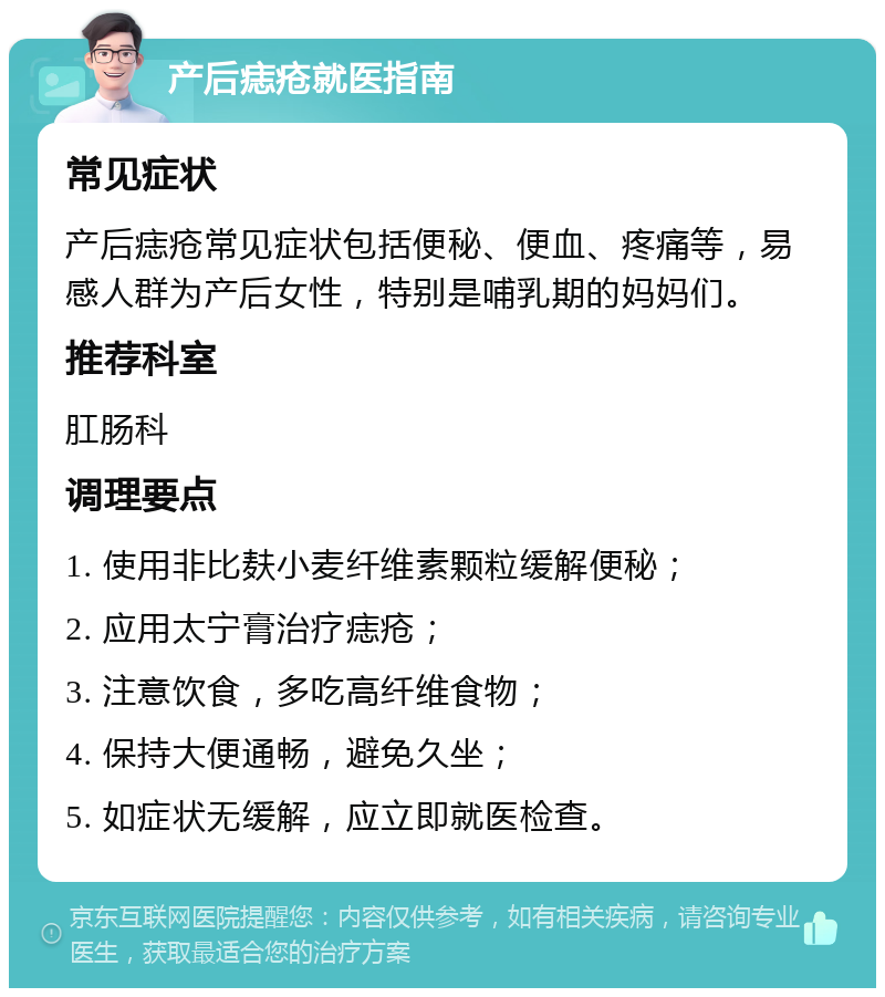 产后痣疮就医指南 常见症状 产后痣疮常见症状包括便秘、便血、疼痛等，易感人群为产后女性，特别是哺乳期的妈妈们。 推荐科室 肛肠科 调理要点 1. 使用非比麸小麦纤维素颗粒缓解便秘； 2. 应用太宁膏治疗痣疮； 3. 注意饮食，多吃高纤维食物； 4. 保持大便通畅，避免久坐； 5. 如症状无缓解，应立即就医检查。