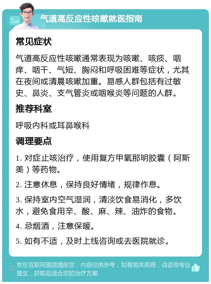 气道高反应性咳嗽就医指南 常见症状 气道高反应性咳嗽通常表现为咳嗽、咳痰、咽痒、咽干、气短、胸闷和呼吸困难等症状，尤其在夜间或清晨咳嗽加重。易感人群包括有过敏史、鼻炎、支气管炎或咽喉炎等问题的人群。 推荐科室 呼吸内科或耳鼻喉科 调理要点 1. 对症止咳治疗，使用复方甲氧那明胶囊（阿斯美）等药物。 2. 注意休息，保持良好情绪，规律作息。 3. 保持室内空气湿润，清淡饮食易消化，多饮水，避免食用辛、酸、麻、辣、油炸的食物。 4. 忌烟酒，注意保暖。 5. 如有不适，及时上线咨询或去医院就诊。