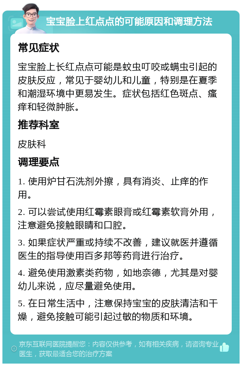 宝宝脸上红点点的可能原因和调理方法 常见症状 宝宝脸上长红点点可能是蚊虫叮咬或螨虫引起的皮肤反应，常见于婴幼儿和儿童，特别是在夏季和潮湿环境中更易发生。症状包括红色斑点、瘙痒和轻微肿胀。 推荐科室 皮肤科 调理要点 1. 使用炉甘石洗剂外擦，具有消炎、止痒的作用。 2. 可以尝试使用红霉素眼膏或红霉素软膏外用，注意避免接触眼睛和口腔。 3. 如果症状严重或持续不改善，建议就医并遵循医生的指导使用百多邦等药膏进行治疗。 4. 避免使用激素类药物，如地奈德，尤其是对婴幼儿来说，应尽量避免使用。 5. 在日常生活中，注意保持宝宝的皮肤清洁和干燥，避免接触可能引起过敏的物质和环境。