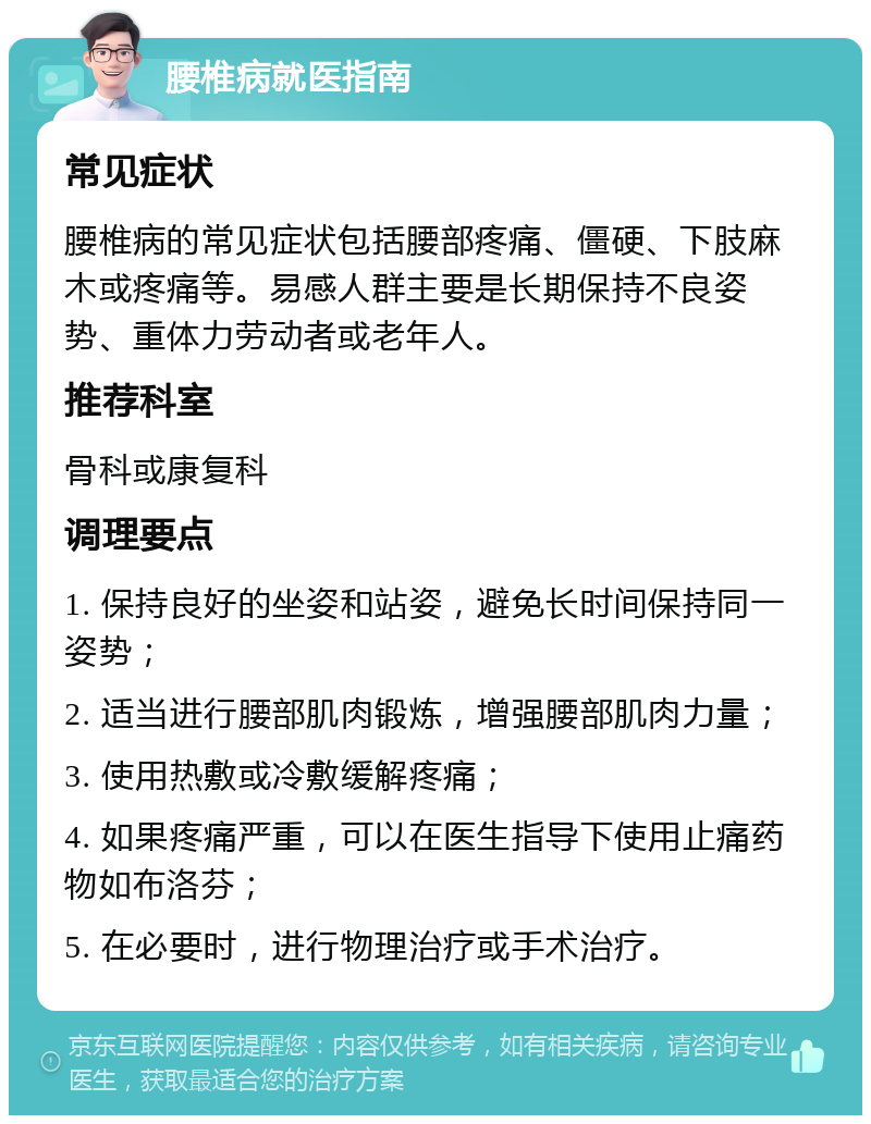 腰椎病就医指南 常见症状 腰椎病的常见症状包括腰部疼痛、僵硬、下肢麻木或疼痛等。易感人群主要是长期保持不良姿势、重体力劳动者或老年人。 推荐科室 骨科或康复科 调理要点 1. 保持良好的坐姿和站姿，避免长时间保持同一姿势； 2. 适当进行腰部肌肉锻炼，增强腰部肌肉力量； 3. 使用热敷或冷敷缓解疼痛； 4. 如果疼痛严重，可以在医生指导下使用止痛药物如布洛芬； 5. 在必要时，进行物理治疗或手术治疗。