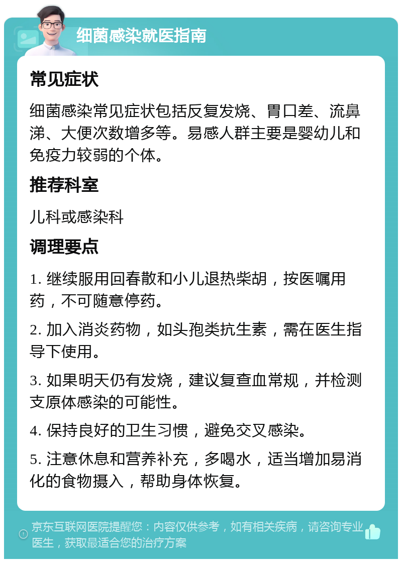 细菌感染就医指南 常见症状 细菌感染常见症状包括反复发烧、胃口差、流鼻涕、大便次数增多等。易感人群主要是婴幼儿和免疫力较弱的个体。 推荐科室 儿科或感染科 调理要点 1. 继续服用回春散和小儿退热柴胡，按医嘱用药，不可随意停药。 2. 加入消炎药物，如头孢类抗生素，需在医生指导下使用。 3. 如果明天仍有发烧，建议复查血常规，并检测支原体感染的可能性。 4. 保持良好的卫生习惯，避免交叉感染。 5. 注意休息和营养补充，多喝水，适当增加易消化的食物摄入，帮助身体恢复。