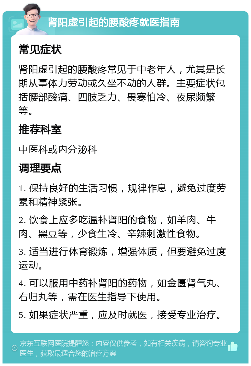 肾阳虚引起的腰酸疼就医指南 常见症状 肾阳虚引起的腰酸疼常见于中老年人，尤其是长期从事体力劳动或久坐不动的人群。主要症状包括腰部酸痛、四肢乏力、畏寒怕冷、夜尿频繁等。 推荐科室 中医科或内分泌科 调理要点 1. 保持良好的生活习惯，规律作息，避免过度劳累和精神紧张。 2. 饮食上应多吃温补肾阳的食物，如羊肉、牛肉、黑豆等，少食生冷、辛辣刺激性食物。 3. 适当进行体育锻炼，增强体质，但要避免过度运动。 4. 可以服用中药补肾阳的药物，如金匮肾气丸、右归丸等，需在医生指导下使用。 5. 如果症状严重，应及时就医，接受专业治疗。