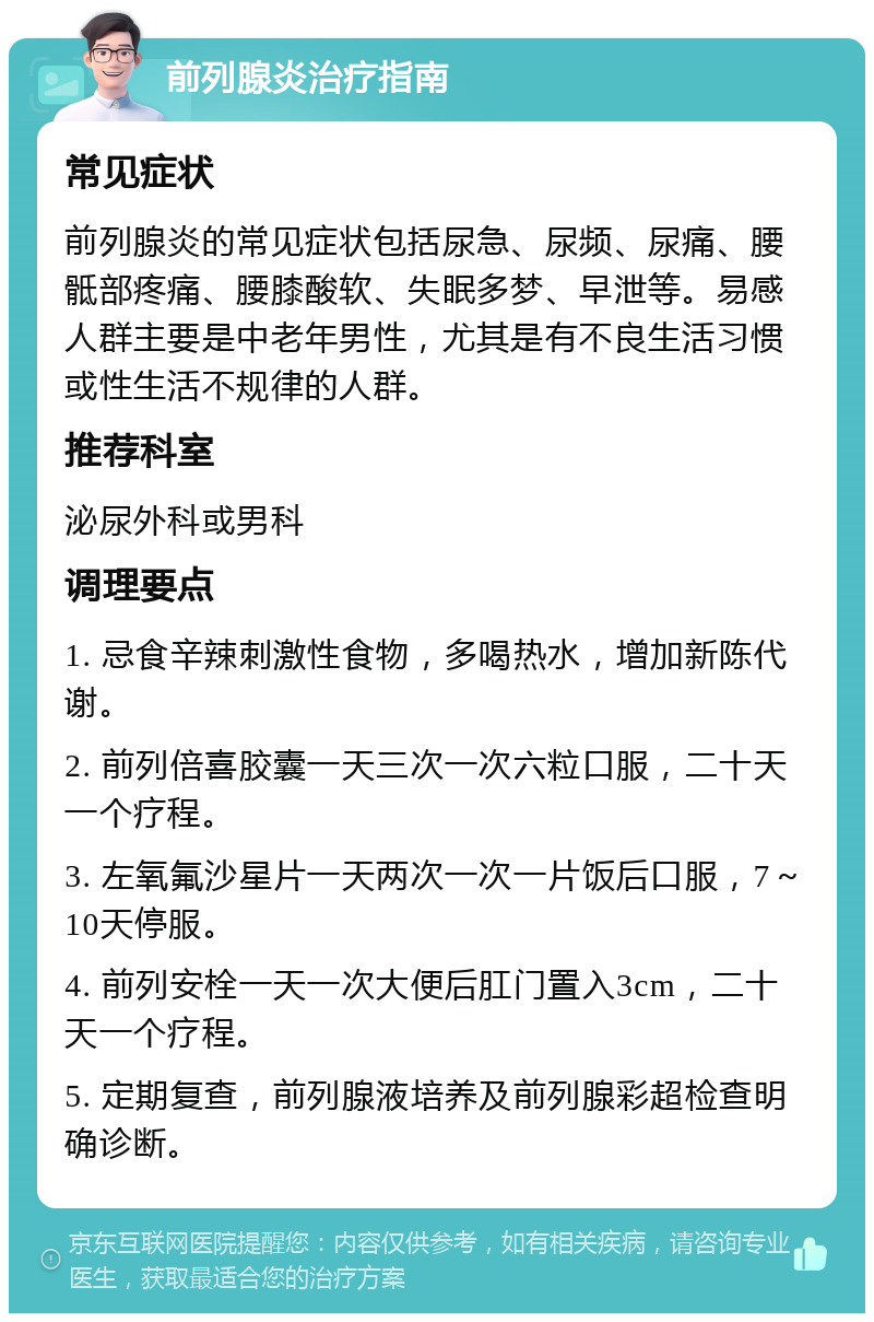 前列腺炎治疗指南 常见症状 前列腺炎的常见症状包括尿急、尿频、尿痛、腰骶部疼痛、腰膝酸软、失眠多梦、早泄等。易感人群主要是中老年男性，尤其是有不良生活习惯或性生活不规律的人群。 推荐科室 泌尿外科或男科 调理要点 1. 忌食辛辣刺激性食物，多喝热水，增加新陈代谢。 2. 前列倍喜胶囊一天三次一次六粒口服，二十天一个疗程。 3. 左氧氟沙星片一天两次一次一片饭后口服，7～10天停服。 4. 前列安栓一天一次大便后肛门置入3cm，二十天一个疗程。 5. 定期复查，前列腺液培养及前列腺彩超检查明确诊断。