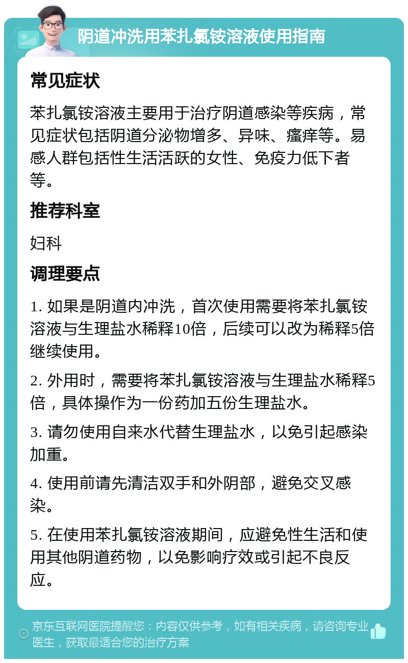 阴道冲洗用苯扎氯铵溶液使用指南 常见症状 苯扎氯铵溶液主要用于治疗阴道感染等疾病，常见症状包括阴道分泌物增多、异味、瘙痒等。易感人群包括性生活活跃的女性、免疫力低下者等。 推荐科室 妇科 调理要点 1. 如果是阴道内冲洗，首次使用需要将苯扎氯铵溶液与生理盐水稀释10倍，后续可以改为稀释5倍继续使用。 2. 外用时，需要将苯扎氯铵溶液与生理盐水稀释5倍，具体操作为一份药加五份生理盐水。 3. 请勿使用自来水代替生理盐水，以免引起感染加重。 4. 使用前请先清洁双手和外阴部，避免交叉感染。 5. 在使用苯扎氯铵溶液期间，应避免性生活和使用其他阴道药物，以免影响疗效或引起不良反应。