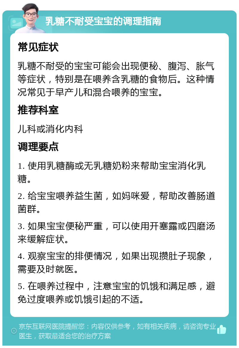 乳糖不耐受宝宝的调理指南 常见症状 乳糖不耐受的宝宝可能会出现便秘、腹泻、胀气等症状，特别是在喂养含乳糖的食物后。这种情况常见于早产儿和混合喂养的宝宝。 推荐科室 儿科或消化内科 调理要点 1. 使用乳糖酶或无乳糖奶粉来帮助宝宝消化乳糖。 2. 给宝宝喂养益生菌，如妈咪爱，帮助改善肠道菌群。 3. 如果宝宝便秘严重，可以使用开塞露或四磨汤来缓解症状。 4. 观察宝宝的排便情况，如果出现攒肚子现象，需要及时就医。 5. 在喂养过程中，注意宝宝的饥饿和满足感，避免过度喂养或饥饿引起的不适。