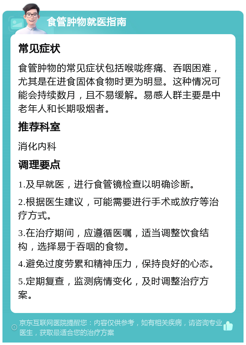 食管肿物就医指南 常见症状 食管肿物的常见症状包括喉咙疼痛、吞咽困难，尤其是在进食固体食物时更为明显。这种情况可能会持续数月，且不易缓解。易感人群主要是中老年人和长期吸烟者。 推荐科室 消化内科 调理要点 1.及早就医，进行食管镜检查以明确诊断。 2.根据医生建议，可能需要进行手术或放疗等治疗方式。 3.在治疗期间，应遵循医嘱，适当调整饮食结构，选择易于吞咽的食物。 4.避免过度劳累和精神压力，保持良好的心态。 5.定期复查，监测病情变化，及时调整治疗方案。