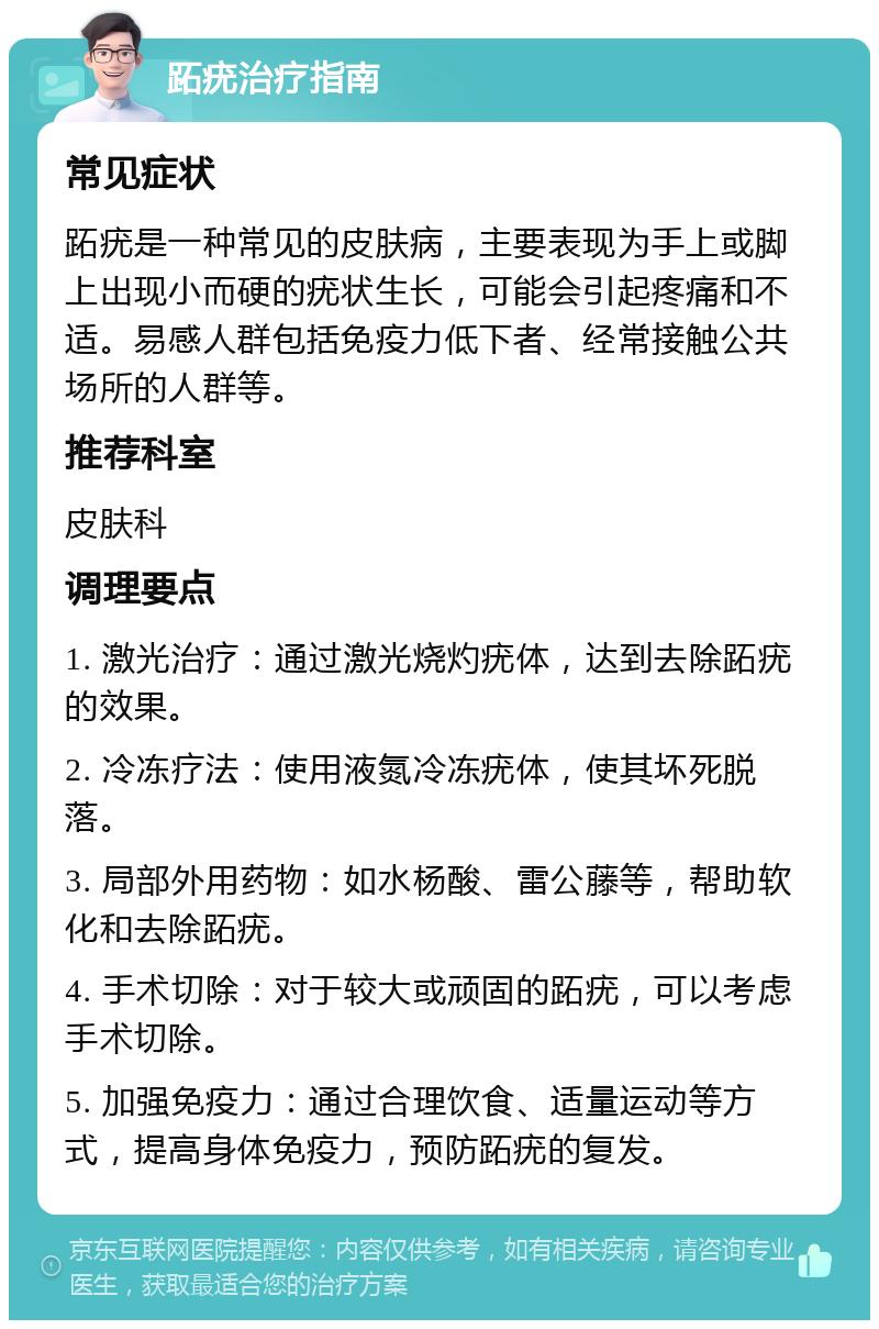 跖疣治疗指南 常见症状 跖疣是一种常见的皮肤病，主要表现为手上或脚上出现小而硬的疣状生长，可能会引起疼痛和不适。易感人群包括免疫力低下者、经常接触公共场所的人群等。 推荐科室 皮肤科 调理要点 1. 激光治疗：通过激光烧灼疣体，达到去除跖疣的效果。 2. 冷冻疗法：使用液氮冷冻疣体，使其坏死脱落。 3. 局部外用药物：如水杨酸、雷公藤等，帮助软化和去除跖疣。 4. 手术切除：对于较大或顽固的跖疣，可以考虑手术切除。 5. 加强免疫力：通过合理饮食、适量运动等方式，提高身体免疫力，预防跖疣的复发。