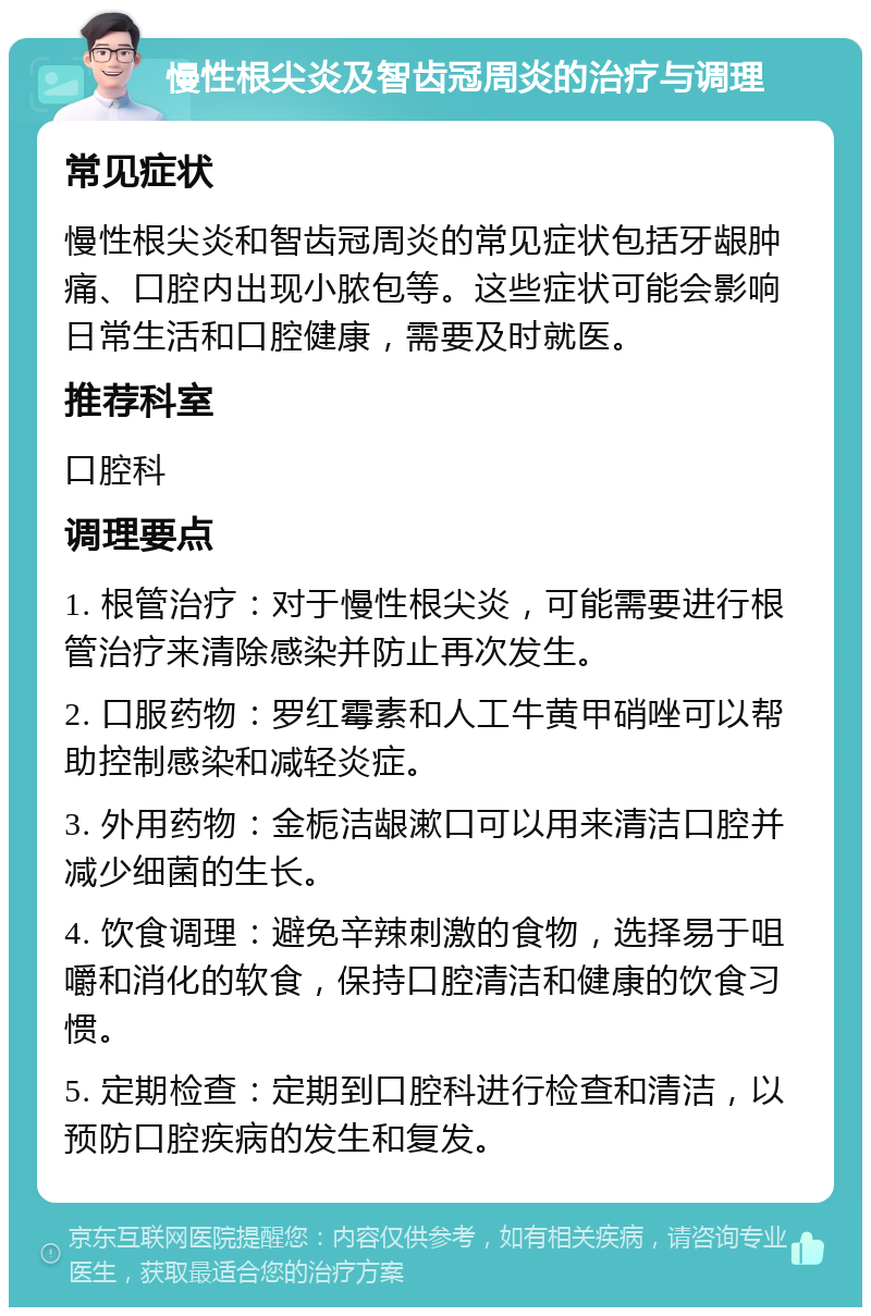 慢性根尖炎及智齿冠周炎的治疗与调理 常见症状 慢性根尖炎和智齿冠周炎的常见症状包括牙龈肿痛、口腔内出现小脓包等。这些症状可能会影响日常生活和口腔健康，需要及时就医。 推荐科室 口腔科 调理要点 1. 根管治疗：对于慢性根尖炎，可能需要进行根管治疗来清除感染并防止再次发生。 2. 口服药物：罗红霉素和人工牛黄甲硝唑可以帮助控制感染和减轻炎症。 3. 外用药物：金栀洁龈漱口可以用来清洁口腔并减少细菌的生长。 4. 饮食调理：避免辛辣刺激的食物，选择易于咀嚼和消化的软食，保持口腔清洁和健康的饮食习惯。 5. 定期检查：定期到口腔科进行检查和清洁，以预防口腔疾病的发生和复发。