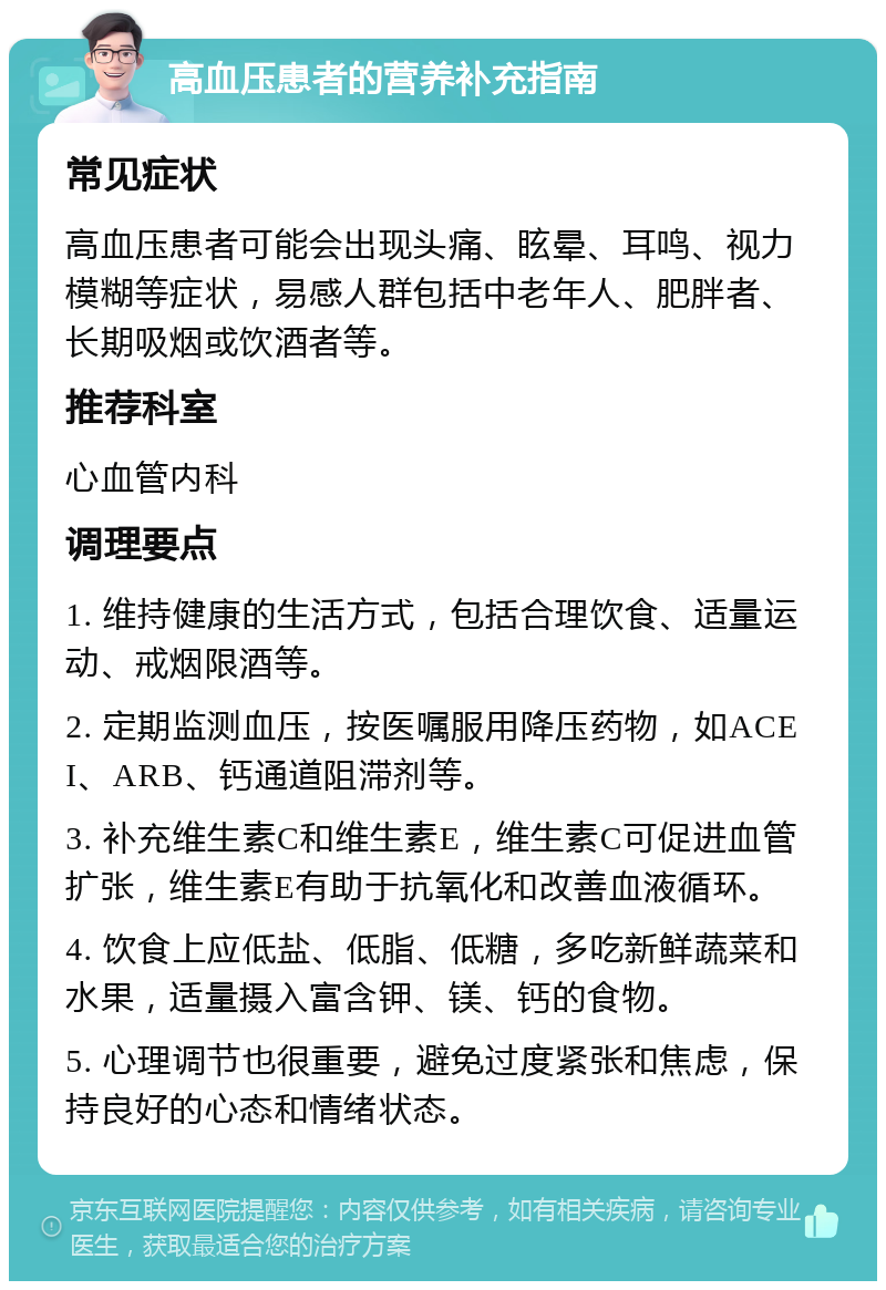 高血压患者的营养补充指南 常见症状 高血压患者可能会出现头痛、眩晕、耳鸣、视力模糊等症状，易感人群包括中老年人、肥胖者、长期吸烟或饮酒者等。 推荐科室 心血管内科 调理要点 1. 维持健康的生活方式，包括合理饮食、适量运动、戒烟限酒等。 2. 定期监测血压，按医嘱服用降压药物，如ACEI、ARB、钙通道阻滞剂等。 3. 补充维生素C和维生素E，维生素C可促进血管扩张，维生素E有助于抗氧化和改善血液循环。 4. 饮食上应低盐、低脂、低糖，多吃新鲜蔬菜和水果，适量摄入富含钾、镁、钙的食物。 5. 心理调节也很重要，避免过度紧张和焦虑，保持良好的心态和情绪状态。